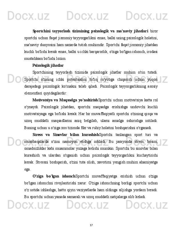 Sportchini   tayyorlash   tizimining   psixologik   va   ma'naviy   jihatlari   biror
sportchi uchun faqat jismoniy tayyorgarlikni emas, balki uning psixologik holatini,
ma'naviy dunyosini ham nazarda tutish muhimdir. Sportchi faqat jismoniy jihatdan
kuchli bo'lishi kerak emas, balki u ichki barqarorlik, o'ziga bo'lgan ishonch, irodasi
mustahkam bo'lishi lozim.
Psixologik jihatlar
Sportchining   tayyorlash   tizimida   psixologik   jihatlar   muhim   o'rin   tutadi.
Sportchi   o'zining   ichki   potentsialini   to'liq   ro'yobga   chiqarish   uchun   yuqori
darajadagi   psixologik   ko'makni   talab   qiladi.   Psixologik   tayyorgarlikning   asosiy
elementlari quyidagilardir:
Motivatsiya va Maqsadga yo'naltirish Sportchi  uchun motivatsiya katta rol
o'ynaydi.   Psixologik   jihatdan,   sportchi   maqsadga   erishishga   undovchi   kuchli
motivatsiyaga ega bo'lishi kerak. Har bir muvaffaqiyatli sportchi o'zining qisqa va
uzoq   muddatli   maqsadlarini   aniq   belgilab,   ularni   amalga   oshirishga   intiladi.
Buning uchun u o'ziga xos tizimda fikr va ruhiy holatini boshqarishni o'rganadi.
Stress   va   Sinovlar   bilan   kurashish Sportchi   tanlangan   sport   turi   va
musobaqalarda   o'zini   namoyon   etishga   intiladi.   Bu   jarayonda   stress,   bosim,
omadsizliklar kabi muammolar yuzaga kelishi mumkin. Sportchi bu sinovlar bilan
kurashish   va   ulardan   o'rganish   uchun   psixologik   tayyorgarlikni   kuchaytirishi
kerak. Stressni  boshqarish,  o'zini  tuta olish, xavotirni  yengish muhim  ahamiyatga
ega.
O'ziga   bo'lgan   ishonch Sportchi   muvaffaqiyatga   erishish   uchun   o'ziga
bo'lgan   ishonchni   rivojlantirishi   zarur.   O'ziga   ishonchning   borligi   sportchi   uchun
o'z ustida ishlashga, hatto qiyin vaziyatlarda ham oldinga siljishga yordam beradi.
Bu sportchi uchun yanada samarali va uzoq muddatli natijalarga olib keladi.
17 