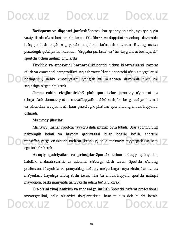 Boshqaruv  va  diqqatni  jamlash Sportchi  har   qanday  holatda,  ayniqsa  qiyin
vaziyatlarda o'zini boshqarishi kerak. O'z fikrini va diqqatini musobaqa davomida
to'liq   jamlash   orqali   eng   yaxshi   natijalarni   ko'rsatish   mumkin.   Buning   uchun
psixologik qobiliyatlar, xususan, "diqqatni jamlash" va "his-tuyg'ularni boshqarish"
sportchi uchun muhim omillardir.
Tinchlik   va   emosional   barqarorlik Sportchi   uchun   his-tuyg'ularni   nazorat
qilish va emosional barqarorlikni saqlash zarur. Har bir sportchi o'z his-tuyg'ularini
boshqarish,   salbiy   emotsiyalarni   yengish   va   musobaqa   davomida   tinchlikni
saqlashga o'rganishi kerak.
Jamoa   ruhini   rivojlantirish Ko'plab   sport   turlari   jamoaviy   o'yinlarni   o'z
ichiga oladi. Jamoaviy ishni muvaffaqiyatli tashkil etish, bir-biriga bo'lgan hurmat
va   ishonchni   rivojlantirish   ham   psixologik   jihatdan   sportchining   muvaffaqiyatini
oshiradi.
Ma'naviy jihatlar
Ma'naviy jihatlar sportchi tayyorlashda muhim o'rin tutadi. Ular sportchining
psixologik   holati   va   hayotiy   qadriyatlari   bilan   bog'liq   bo'lib,   sportchi
muvaffaqiyatga   erishishda   nafaqat   jismoniy,   balki   ma'naviy   tayyorgarlikka   ham
ega bo'lishi kerak.
Axloqiy   qadriyatlar   va   prinsiplar .Sportchi   uchun   axloqiy   qadriyatlar,
halollik,   mehnatsevarlik   va   adolatni   e'tiborga   olish   zarur.   Sportchi   o'zining
professional   hayotida   va   jamiyatdagi   axloqiy   me'yorlarga   rioya   etishi,   hamda   bu
me'yorlarni   hayotiga   tatbiq   etishi   kerak.   Har   bir   muvaffaqiyatli   sportchi   nafaqat
maydonda, balki jamiyatda ham yaxshi odam bo'lishi kerak.
O'z-o'zini rivojlantirish va maqsadga intilish .Sportchi nafaqat professional
tayyorgarlikni,   balki   o'z-o'zini   rivojlantirishni   ham   muhim   deb   bilishi   kerak.
18 