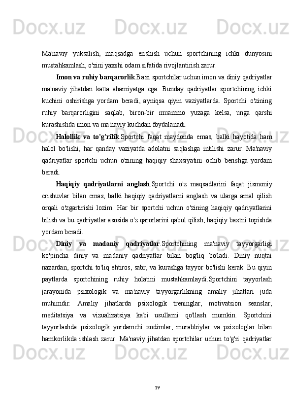 Ma'naviy   yuksalish,   maqsadga   erishish   uchun   sportchining   ichki   dunyosini
mustahkamlash, o'zini yaxshi odam sifatida rivojlantirish zarur.
Imon va ruhiy barqarorlik .Ba'zi sportchilar uchun imon va diniy qadriyatlar
ma'naviy   jihatdan   katta   ahamiyatga   ega.   Bunday   qadriyatlar   sportchining   ichki
kuchini   oshirishga   yordam   beradi,   ayniqsa   qiyin   vaziyatlarda.   Sportchi   o'zining
ruhiy   barqarorligini   saqlab,   biron-bir   muammo   yuzaga   kelsa,   unga   qarshi
kurashishda imon va ma'naviy kuchdan foydalanadi.
Halollik   va   to'g'rilik .Sportchi   faqat   maydonda   emas,   balki   hayotida   ham
halol   bo'lishi,   har   qanday   vaziyatda   adolatni   saqlashga   intilishi   zarur.   Ma'naviy
qadriyatlar   sportchi   uchun   o'zining   haqiqiy   shaxsiyatini   ochib   berishga   yordam
beradi.
Haqiqiy   qadriyatlarni   anglash .Sportchi   o'z   maqsadlarini   faqat   jismoniy
erishuvlar   bilan   emas,   balki   haqiqiy   qadriyatlarni   anglash   va   ularga   amal   qilish
orqali   o'zgartirishi   lozim.   Har   bir   sportchi   uchun   o'zining   haqiqiy   qadriyatlarini
bilish va bu qadriyatlar asosida o'z qarorlarini qabul qilish, haqiqiy baxtni topishda
yordam beradi.
Diniy   va   madaniy   qadriyatlar .Sportchining   ma'naviy   tayyorgarligi
ko'pincha   diniy   va   madaniy   qadriyatlar   bilan   bog'liq   bo'ladi.   Diniy   nuqtai
nazardan, sportchi to'liq ehtiros, sabr, va kurashga tayyor bo'lishi kerak. Bu qiyin
paytlarda   sportchining   ruhiy   holatini   mustahkamlaydi.Sportchini   tayyorlash
jarayonida   psixologik   va   ma'naviy   tayyorgarlikning   amaliy   jihatlari   juda
muhimdir.   Amaliy   jihatlarda   psixologik   treninglar,   motivatsion   seanslar,
meditatsiya   va   vizualizatsiya   kabi   usullarni   qo'llash   mumkin.   Sportchini
tayyorlashda   psixologik   yordamchi   xodimlar,   murabbiylar   va   psixologlar   bilan
hamkorlikda   ishlash   zarur.   Ma'naviy   jihatdan   sportchilar   uchun   to'g'ri   qadriyatlar
19 
