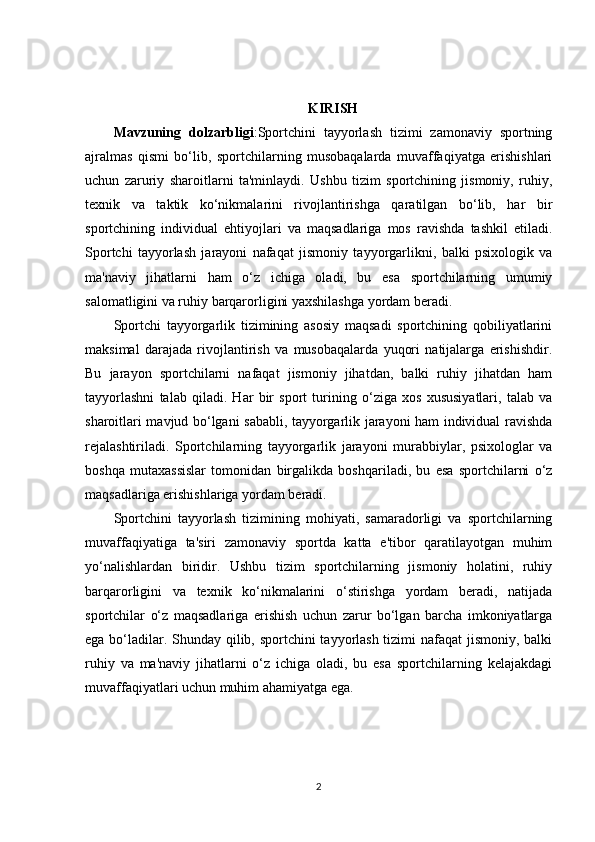 KIRISH
Mavzuning   dolzarbligi :Sportchini   tayyorlash   tizimi   zamonaviy   sportning
ajralmas   qismi   bo‘lib,   sportchilarning   musobaqalarda   muvaffaqiyatga   erishishlari
uchun   zaruriy   sharoitlarni   ta'minlaydi.   Ushbu   tizim   sportchining   jismoniy,   ruhiy,
texnik   va   taktik   ko‘nikmalarini   rivojlantirishga   qaratilgan   bo‘lib,   har   bir
sportchining   individual   ehtiyojlari   va   maqsadlariga   mos   ravishda   tashkil   etiladi.
Sportchi   tayyorlash   jarayoni   nafaqat   jismoniy   tayyorgarlikni,   balki   psixologik   va
ma'naviy   jihatlarni   ham   o‘z   ichiga   oladi,   bu   esa   sportchilarning   umumiy
salomatligini va ruhiy barqarorligini yaxshilashga yordam beradi.
Sportchi   tayyorgarlik   tizimining   asosiy   maqsadi   sportchining   qobiliyatlarini
maksimal   darajada   rivojlantirish   va   musobaqalarda   yuqori   natijalarga   erishishdir.
Bu   jarayon   sportchilarni   nafaqat   jismoniy   jihatdan,   balki   ruhiy   jihatdan   ham
tayyorlashni   talab   qiladi.   Har   bir   sport   turining   o‘ziga   xos   xususiyatlari,   talab   va
sharoitlari mavjud bo‘lgani sababli, tayyorgarlik jarayoni ham individual ravishda
rejalashtiriladi.   Sportchilarning   tayyorgarlik   jarayoni   murabbiylar,   psixologlar   va
boshqa   mutaxassislar   tomonidan   birgalikda   boshqariladi,   bu   esa   sportchilarni   o‘z
maqsadlariga erishishlariga yordam beradi.
Sportchini   tayyorlash   tizimining   mohiyati,   samaradorligi   va   sportchilarning
muvaffaqiyatiga   ta'siri   zamonaviy   sportda   katta   e'tibor   qaratilayotgan   muhim
yo‘nalishlardan   biridir.   Ushbu   tizim   sportchilarning   jismoniy   holatini,   ruhiy
barqarorligini   va   texnik   ko‘nikmalarini   o‘stirishga   yordam   beradi,   natijada
sportchilar   o‘z   maqsadlariga   erishish   uchun   zarur   bo‘lgan   barcha   imkoniyatlarga
ega bo‘ladilar. Shunday qilib, sportchini  tayyorlash tizimi  nafaqat  jismoniy, balki
ruhiy   va   ma'naviy   jihatlarni   o‘z   ichiga   oladi,   bu   esa   sportchilarning   kelajakdagi
muvaffaqiyatlari uchun muhim ahamiyatga ega.
2 