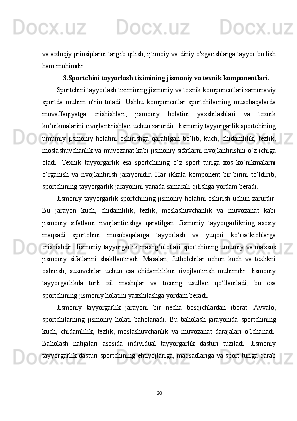 va axloqiy prinsiplarni targ'ib qilish, ijtimoiy va diniy o'zgarishlarga tayyor bo'lish
ham muhimdir.
3. Sportchini tayyorlash tizimining jismoniy va texnik komponentlari.
Sportchini tayyorlash tizimining jismoniy va texnik komponentlari zamonaviy
sportda   muhim   o‘rin   tutadi.   Ushbu   komponentlar   sportchilarning   musobaqalarda
muvaffaqiyatga   erishishlari,   jismoniy   holatini   yaxshilashlari   va   texnik
ko‘nikmalarini rivojlantirishlari uchun zarurdir. Jismoniy tayyorgarlik sportchining
umumiy   jismoniy   holatini   oshirishga   qaratilgan   bo‘lib,   kuch,   chidamlilik,   tezlik,
moslashuvchanlik va muvozanat kabi jismoniy sifatlarni rivojlantirishni o‘z ichiga
oladi.   Texnik   tayyorgarlik   esa   sportchining   o‘z   sport   turiga   xos   ko‘nikmalarni
o‘rganish   va   rivojlantirish   jarayonidir.   Har   ikkala   komponent   bir-birini   to‘ldirib,
sportchining tayyorgarlik jarayonini yanada samarali qilishga yordam beradi.
Jismoniy tayyorgarlik sportchining jismoniy holatini oshirish uchun zarurdir.
Bu   jarayon   kuch,   chidamlilik,   tezlik,   moslashuvchanlik   va   muvozanat   kabi
jismoniy   sifatlarni   rivojlantirishga   qaratilgan.   Jismoniy   tayyorgarlikning   asosiy
maqsadi   sportchini   musobaqalarga   tayyorlash   va   yuqori   ko‘rsatkichlarga
erishishdir. Jismoniy tayyorgarlik mashg‘ulotlari sportchining umumiy va maxsus
jismoniy   sifatlarini   shakllantiradi.   Masalan,   futbolchilar   uchun   kuch   va   tezlikni
oshirish,   suzuvchilar   uchun   esa   chidamlilikni   rivojlantirish   muhimdir.   Jismoniy
tayyorgarlikda   turli   xil   mashqlar   va   trening   usullari   qo‘llaniladi,   bu   esa
sportchining jismoniy holatini yaxshilashga yordam beradi.
Jismoniy   tayyorgarlik   jarayoni   bir   necha   bosqichlardan   iborat.   Avvalo,
sportchilarning   jismoniy   holati   baholanadi.   Bu   baholash   jarayonida   sportchining
kuch,   chidamlilik,   tezlik,   moslashuvchanlik   va   muvozanat   darajalari   o‘lchanadi.
Baholash   natijalari   asosida   individual   tayyorgarlik   dasturi   tuziladi.   Jismoniy
tayyorgarlik dasturi sportchining ehtiyojlariga, maqsadlariga va sport turiga qarab
20 