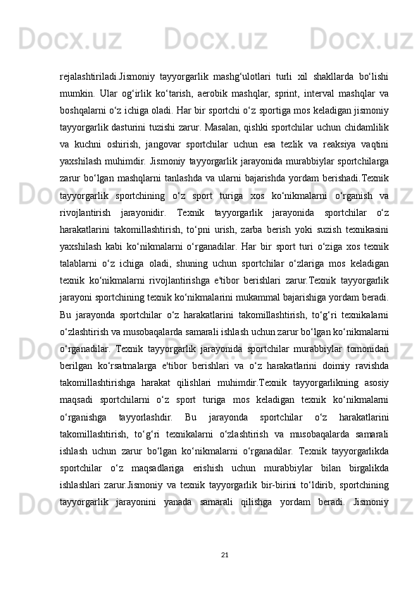 rejalashtiriladi.Jismoniy   tayyorgarlik   mashg‘ulotlari   turli   xil   shakllarda   bo‘lishi
mumkin.   Ular   og‘irlik   ko‘tarish,   aerobik   mashqlar,   sprint,   interval   mashqlar   va
boshqalarni o‘z ichiga oladi. Har bir sportchi o‘z sportiga mos keladigan jismoniy
tayyorgarlik dasturini tuzishi zarur. Masalan, qishki  sportchilar uchun chidamlilik
va   kuchni   oshirish,   jangovar   sportchilar   uchun   esa   tezlik   va   reaksiya   vaqtini
yaxshilash   muhimdir.  Jismoniy   tayyorgarlik  jarayonida   murabbiylar   sportchilarga
zarur   bo‘lgan   mashqlarni   tanlashda   va   ularni   bajarishda   yordam   berishadi.Texnik
tayyorgarlik   sportchining   o‘z   sport   turiga   xos   ko‘nikmalarni   o‘rganish   va
rivojlantirish   jarayonidir.   Texnik   tayyorgarlik   jarayonida   sportchilar   o‘z
harakatlarini   takomillashtirish,   to‘pni   urish,   zarba   berish   yoki   suzish   texnikasini
yaxshilash   kabi   ko‘nikmalarni   o‘rganadilar.   Har   bir   sport   turi   o‘ziga   xos   texnik
talablarni   o‘z   ichiga   oladi,   shuning   uchun   sportchilar   o‘zlariga   mos   keladigan
texnik   ko‘nikmalarni   rivojlantirishga   e'tibor   berishlari   zarur.Texnik   tayyorgarlik
jarayoni sportchining texnik ko‘nikmalarini mukammal bajarishiga yordam beradi.
Bu   jarayonda   sportchilar   o‘z   harakatlarini   takomillashtirish,   to‘g‘ri   texnikalarni
o‘zlashtirish va musobaqalarda samarali ishlash uchun zarur bo‘lgan ko‘nikmalarni
o‘rganadilar.   Texnik   tayyorgarlik   jarayonida   sportchilar   murabbiylar   tomonidan
berilgan   ko‘rsatmalarga   e'tibor   berishlari   va   o‘z   harakatlarini   doimiy   ravishda
takomillashtirishga   harakat   qilishlari   muhimdir.Texnik   tayyorgarlikning   asosiy
maqsadi   sportchilarni   o‘z   sport   turiga   mos   keladigan   texnik   ko‘nikmalarni
o‘rganishga   tayyorlashdir.   Bu   jarayonda   sportchilar   o‘z   harakatlarini
takomillashtirish,   to‘g‘ri   texnikalarni   o‘zlashtirish   va   musobaqalarda   samarali
ishlash   uchun   zarur   bo‘lgan   ko‘nikmalarni   o‘rganadilar.   Texnik   tayyorgarlikda
sportchilar   o‘z   maqsadlariga   erishish   uchun   murabbiylar   bilan   birgalikda
ishlashlari   zarur.Jismoniy   va   texnik   tayyorgarlik   bir-birini   to‘ldirib,   sportchining
tayyorgarlik   jarayonini   yanada   samarali   qilishga   yordam   beradi.   Jismoniy
21 