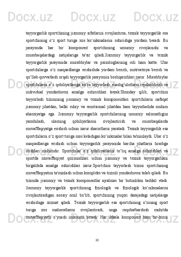 tayyorgarlik sportchining jismoniy sifatlarini  rivojlantirsa, texnik tayyorgarlik esa
sportchining   o‘z   sport   turiga   xos   ko‘nikmalarini   oshirishga   yordam   beradi.   Bu
jarayonda   har   bir   komponent   sportchining   umumiy   rivojlanishi   va
musobaqalardagi   natijalariga   ta'sir   qiladi.Jismoniy   tayyorgarlik   va   texnik
tayyorgarlik   jarayonida   murabbiylar   va   psixologlarning   roli   ham   katta.   Ular
sportchilarga   o‘z   maqsadlariga   erishishda   yordam   berish,   motivatsiya   berish   va
qo‘llab-quvvatlash orqali tayyorgarlik jarayonini boshqarishlari zarur. Murabbiylar
sportchilarni o‘z qobiliyatlariga ko‘ra tayyorlash, mashg‘ulotlarni rejalashtirish va
individual   yondashuvni   amalga   oshirishlari   kerak.Shunday   qilib,   sportchini
tayyorlash   tizimining   jismoniy   va   texnik   komponentlari   sportchilarni   nafaqat
jismoniy   jihatdan,   balki   ruhiy   va   emotsional   jihatdan   ham   tayyorlashda   muhim
ahamiyatga   ega.   Jismoniy   tayyorgarlik   sportchilarning   umumiy   salomatligini
yaxshilash,   ularning   qobiliyatlarini   rivojlantirish   va   musobaqalarda
muvaffaqiyatga erishish uchun zarur sharoitlarni yaratadi. Texnik tayyorgarlik esa
sportchilarni o‘z sport turiga mos keladigan ko‘nikmalar bilan ta'minlaydi. Ular o‘z
maqsadlariga   erishish   uchun   tayyorgarlik   jarayonida   barcha   jihatlarni   hisobga
olishlari   muhimdir.   Sportchilar   o‘z   qobiliyatlarini   to‘liq   amalga   oshirishlari   va
sportda   muvaffaqiyat   qozonishlari   uchun   jismoniy   va   texnik   tayyorgarlikni
birgalikda   amalga   oshirishlari   zarur.Sportchini   tayyorlash   tizimi   sportchining
muvaffaqiyatini ta'minlash uchun kompleks va tizimli yondashuvni talab qiladi. Bu
tizimda   jismoniy   va   texnik   komponentlar   ajralmas   bir   butunlikni   tashkil   etadi.
Jismoniy   tayyorgarlik   sportchining   fiziologik   va   fiziologik   ko‘nikmalarini
rivojlantiradigan   asosiy   omil   bo‘lib,   sportchining   yuqori   darajadagi   natijalarga
erishishiga   xizmat   qiladi.   Texnik   tayyorgarlik   esa   sportchining   o‘zining   sport
turiga   xos   mahoratlarini   rivojlantiradi,   unga   raqobatbardosh   muhitda
muvaffaqiyatli   o‘ynash   imkonini   beradi.   Har   ikkala   komponent   ham   bir-birini
22 
