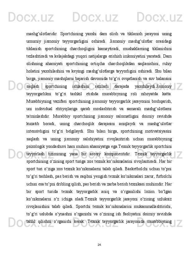 mashg‘ulotlaridir.   Sportchining   yaxshi   dam   olish   va   tiklanish   jarayoni   uning
umumiy   jismoniy   tayyorgarligini   oshiradi.   Jismoniy   mashg‘ulotlar   orasidagi
tiklanish   sportchining   charchoqligini   kamaytiradi,   mushaklarning   tiklanishini
tezlashtiradi va kelajakdagi yuqori natijalarga erishish imkoniyatini yaratadi. Dam
olishning   ahamiyati   sportchining   ortiqcha   charchoqlikdan   saqlanishini,   ruhiy
holatini   yaxshilashini   va   keyingi   mashg‘ulotlarga   tayyorligini   oshiradi.   Shu   bilan
birga, jismoniy mashqlarni bajarish davomida to‘g‘ri ovqatlanish va suv balansini
saqlash   sportchining   ishlashini   sezilarli   darajada   yaxshilaydi.Jismoniy
tayyorgarlikni   to‘g‘ri   tashkil   etishda   murabbiyning   roli   nihoyatda   katta.
Murabbiyning   vazifasi   sportchining   jismoniy   tayyorgarlik   jarayonini   boshqarish,
uni   individual   ehtiyojlariga   qarab   moslashtirish   va   samarali   mashg‘ulotlarni
ta'minlashdir.   Murabbiy   sportchining   jismoniy   salomatligini   doimiy   ravishda
kuzatib   boradi,   uning   charchoqlik   darajasini   aniqlaydi   va   mashg‘ulotlar
intensivligini   to‘g‘ri   belgilaydi.   Shu   bilan   birga,   sportchining   motivatsiyasini
saqlash   va   uning   jismoniy   salohiyatini   rivojlantirish   uchun   murabbiyning
psixologik yondashuvi ham muhim ahamiyatga ega.Texnik tayyorgarlik sportchini
tayyorlash   tizimining   yana   bir   asosiy   komponentidir.   Texnik   tayyorgarlik
sportchining o‘zining sport turiga xos texnik ko‘nikmalarini rivojlantiradi. Har bir
sport turi  o‘ziga xos texnik ko‘nikmalarni talab qiladi. Basketbolchi  uchun to‘pni
to‘g‘ri tashlash, pas berish va raqibni yengish texnik ko‘nikmalari zarur, futbolchi
uchun esa to‘pni dribling qilish, pas berish va zarba berish texnikasi muhimdir. Har
bir   sport   turida   texnik   tayyorgarlik   aniq   va   o‘rganilishi   lozim   bo‘lgan
ko‘nikmalarni   o‘z   ichiga   oladi.Texnik   tayyorgarlik   jarayoni   o‘zining   uzluksiz
rivojlanishini   talab   qiladi.   Sportchi   texnik   ko‘nikmalarini   mukammallashtirishi,
to‘g‘ri   uslubda   o‘ynashni   o‘rganishi   va   o‘zining   ish   faoliyatini   doimiy   ravishda
tahlil   qilishni   o‘rganishi   kerak.   Texnik   tayyorgarlik   jarayonida   murabbiyning
24