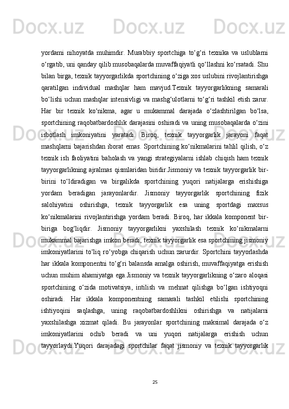 yordami   nihoyatda   muhimdir.   Murabbiy   sportchiga   to‘g‘ri   texnika   va   uslublarni
o‘rgatib, uni qanday qilib musobaqalarda muvaffaqiyatli qo‘llashni ko‘rsatadi. Shu
bilan birga, texnik tayyorgarlikda sportchining o‘ziga xos uslubini rivojlantirishga
qaratilgan   individual   mashqlar   ham   mavjud.Texnik   tayyorgarlikning   samarali
bo‘lishi  uchun mashqlar intensivligi  va mashg‘ulotlarni to‘g‘ri tashkil etish zarur.
Har   bir   texnik   ko‘nikma,   agar   u   mukammal   darajada   o‘zlashtirilgan   bo‘lsa,
sportchining raqobatbardoshlik  darajasini   oshiradi  va  uning musobaqalarda  o‘zini
isbotlash   imkoniyatini   yaratadi.   Biroq,   texnik   tayyorgarlik   jarayoni   faqat
mashqlarni  bajarishdan iborat  emas.  Sportchining ko‘nikmalarini  tahlil  qilish, o‘z
texnik   ish   faoliyatini   baholash   va   yangi   strategiyalarni   ishlab   chiqish   ham   texnik
tayyorgarlikning  ajralmas  qismlaridan  biridir.Jismoniy  va  texnik  tayyorgarlik  bir-
birini   to‘ldiradigan   va   birgalikda   sportchining   yuqori   natijalarga   erishishiga
yordam   beradigan   jarayonlardir.   Jismoniy   tayyorgarlik   sportchining   fizik
salohiyatini   oshirishga,   texnik   tayyorgarlik   esa   uning   sportdagi   maxsus
ko‘nikmalarini   rivojlantirishga   yordam   beradi.   Biroq,   har   ikkala   komponent   bir-
biriga   bog‘liqdir.   Jismoniy   tayyorgarlikni   yaxshilash   texnik   ko‘nikmalarni
mukammal bajarishga imkon beradi, texnik tayyorgarlik esa sportchining jismoniy
imkoniyatlarini   to‘liq   ro‘yobga   chiqarish   uchun   zarurdir.   Sportchini   tayyorlashda
har ikkala komponentni to‘g‘ri balansda amalga oshirish, muvaffaqiyatga erishish
uchun muhim  ahamiyatga ega.Jismoniy va texnik tayyorgarlikning o‘zaro aloqasi
sportchining   o‘zida   motivatsiya,   intilish   va   mehnat   qilishga   bo‘lgan   ishtiyoqni
oshiradi.   Har   ikkala   komponentning   samarali   tashkil   etilishi   sportchining
ishtiyoqini   saqlashga,   uning   raqobatbardoshlikni   oshirishga   va   natijalarni
yaxshilashga   xizmat   qiladi.   Bu   jarayonlar   sportchining   maksimal   darajada   o‘z
imkoniyatlarini   ochib   beradi   va   uni   yuqori   natijalarga   erishish   uchun
tayyorlaydi.Yuqori   darajadagi   sportchilar   faqat   jismoniy   va   texnik   tayyorgarlik
25 