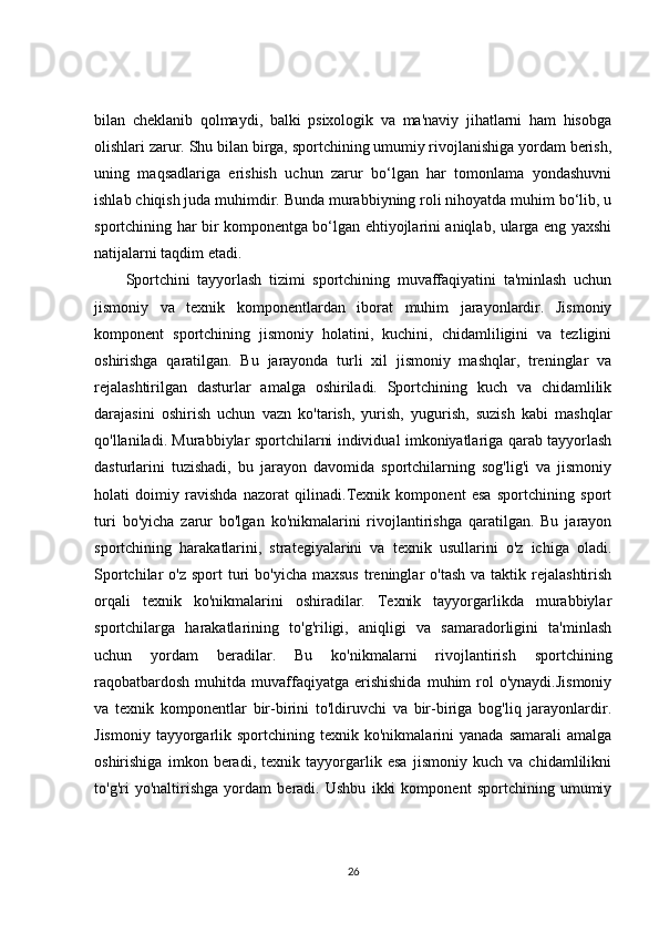bilan   cheklanib   qolmaydi,   balki   psixologik   va   ma'naviy   jihatlarni   ham   hisobga
olishlari zarur. Shu bilan birga, sportchining umumiy rivojlanishiga yordam berish,
uning   maqsadlariga   erishish   uchun   zarur   bo‘lgan   har   tomonlama   yondashuvni
ishlab chiqish juda muhimdir. Bunda murabbiyning roli nihoyatda muhim bo‘lib, u
sportchining har bir komponentga bo‘lgan ehtiyojlarini aniqlab, ularga eng yaxshi
natijalarni taqdim etadi.
Sportchini   tayyorlash   tizimi   sportchining   muvaffaqiyatini   ta'minlash   uchun
jismoniy   va   texnik   komponentlardan   iborat   muhim   jarayonlardir.   Jismoniy
komponent   sportchining   jismoniy   holatini,   kuchini,   chidamliligini   va   tezligini
oshirishga   qaratilgan.   Bu   jarayonda   turli   xil   jismoniy   mashqlar,   treninglar   va
rejalashtirilgan   dasturlar   amalga   oshiriladi.   Sportchining   kuch   va   chidamlilik
darajasini   oshirish   uchun   vazn   ko'tarish,   yurish,   yugurish,   suzish   kabi   mashqlar
qo'llaniladi. Murabbiylar sportchilarni individual imkoniyatlariga qarab tayyorlash
dasturlarini   tuzishadi,   bu   jarayon   davomida   sportchilarning   sog'lig'i   va   jismoniy
holati   doimiy   ravishda   nazorat   qilinadi.Texnik   komponent   esa   sportchining   sport
turi   bo'yicha   zarur   bo'lgan   ko'nikmalarini   rivojlantirishga   qaratilgan.   Bu   jarayon
sportchining   harakatlarini,   strategiyalarini   va   texnik   usullarini   o'z   ichiga   oladi.
Sportchilar  o'z  sport   turi   bo'yicha  maxsus  treninglar  o'tash  va  taktik rejalashtirish
orqali   texnik   ko'nikmalarini   oshiradilar.   Texnik   tayyorgarlikda   murabbiylar
sportchilarga   harakatlarining   to'g'riligi,   aniqligi   va   samaradorligini   ta'minlash
uchun   yordam   beradilar.   Bu   ko'nikmalarni   rivojlantirish   sportchining
raqobatbardosh   muhitda  muvaffaqiyatga  erishishida  muhim   rol  o'ynaydi.Jismoniy
va   texnik   komponentlar   bir-birini   to'ldiruvchi   va   bir-biriga   bog'liq   jarayonlardir.
Jismoniy   tayyorgarlik  sportchining  texnik  ko'nikmalarini   yanada  samarali  amalga
oshirishiga   imkon   beradi,   texnik   tayyorgarlik   esa   jismoniy   kuch   va   chidamlilikni
to'g'ri   yo'naltirishga   yordam   beradi.   Ushbu   ikki   komponent   sportchining   umumiy
26 