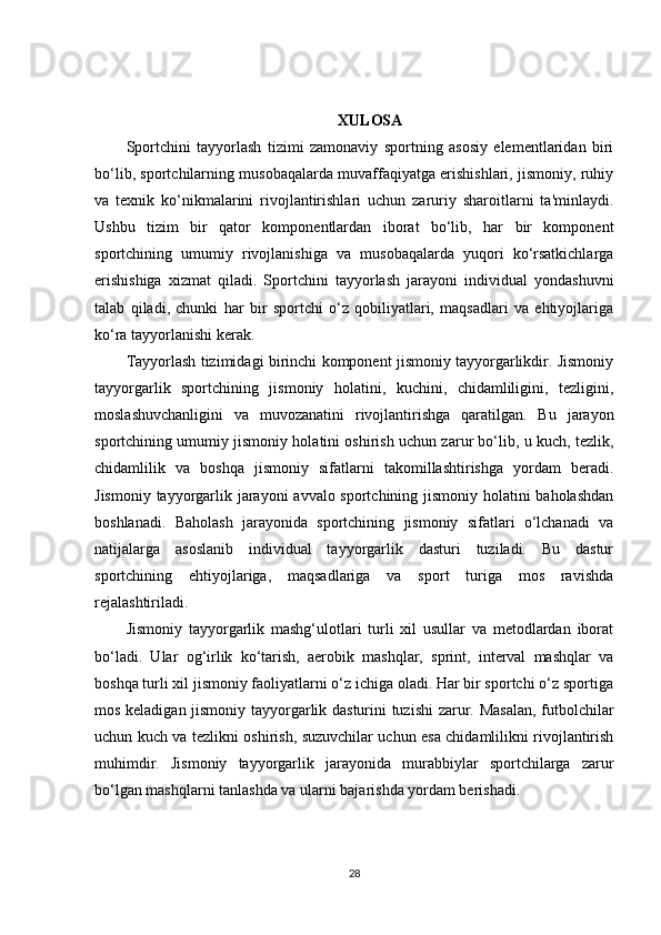 XULOSA
Sportchini   tayyorlash   tizimi   zamonaviy   sportning   asosiy   elementlaridan   biri
bo‘lib, sportchilarning musobaqalarda muvaffaqiyatga erishishlari, jismoniy, ruhiy
va   texnik   ko‘nikmalarini   rivojlantirishlari   uchun   zaruriy   sharoitlarni   ta'minlaydi.
Ushbu   tizim   bir   qator   komponentlardan   iborat   bo‘lib,   har   bir   komponent
sportchining   umumiy   rivojlanishiga   va   musobaqalarda   yuqori   ko‘rsatkichlarga
erishishiga   xizmat   qiladi.   Sportchini   tayyorlash   jarayoni   individual   yondashuvni
talab   qiladi,   chunki   har   bir   sportchi   o‘z   qobiliyatlari,   maqsadlari   va   ehtiyojlariga
ko‘ra tayyorlanishi kerak.
Tayyorlash tizimidagi birinchi komponent jismoniy tayyorgarlikdir. Jismoniy
tayyorgarlik   sportchining   jismoniy   holatini,   kuchini,   chidamliligini,   tezligini,
moslashuvchanligini   va   muvozanatini   rivojlantirishga   qaratilgan.   Bu   jarayon
sportchining umumiy jismoniy holatini oshirish uchun zarur bo‘lib, u kuch, tezlik,
chidamlilik   va   boshqa   jismoniy   sifatlarni   takomillashtirishga   yordam   beradi.
Jismoniy tayyorgarlik jarayoni  avvalo sportchining jismoniy holatini baholashdan
boshlanadi.   Baholash   jarayonida   sportchining   jismoniy   sifatlari   o‘lchanadi   va
natijalarga   asoslanib   individual   tayyorgarlik   dasturi   tuziladi.   Bu   dastur
sportchining   ehtiyojlariga,   maqsadlariga   va   sport   turiga   mos   ravishda
rejalashtiriladi.
Jismoniy   tayyorgarlik   mashg‘ulotlari   turli   xil   usullar   va   metodlardan   iborat
bo‘ladi.   Ular   og‘irlik   ko‘tarish,   aerobik   mashqlar,   sprint,   interval   mashqlar   va
boshqa turli xil jismoniy faoliyatlarni o‘z ichiga oladi. Har bir sportchi o‘z sportiga
mos keladigan jismoniy tayyorgarlik dasturini tuzishi zarur. Masalan, futbolchilar
uchun kuch va tezlikni oshirish, suzuvchilar uchun esa chidamlilikni rivojlantirish
muhimdir.   Jismoniy   tayyorgarlik   jarayonida   murabbiylar   sportchilarga   zarur
bo‘lgan mashqlarni tanlashda va ularni bajarishda yordam berishadi.
28