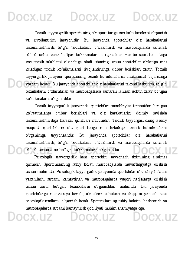 Texnik tayyorgarlik sportchining o‘z sport turiga xos ko‘nikmalarni o‘rganish
va   rivojlantirish   jarayonidir.   Bu   jarayonda   sportchilar   o‘z   harakatlarini
takomillashtirish,   to‘g‘ri   texnikalarni   o‘zlashtirish   va   musobaqalarda   samarali
ishlash   uchun   zarur   bo‘lgan   ko‘nikmalarni   o‘rganadilar.   Har   bir   sport   turi   o‘ziga
xos   texnik   talablarni   o‘z   ichiga   oladi,   shuning   uchun   sportchilar   o‘zlariga   mos
keladigan   texnik   ko‘nikmalarni   rivojlantirishga   e'tibor   berishlari   zarur.   Texnik
tayyorgarlik   jarayoni   sportchining   texnik   ko‘nikmalarini   mukammal   bajarishiga
yordam beradi. Bu jarayonda sportchilar o‘z harakatlarini takomillashtirish, to‘g‘ri
texnikalarni   o‘zlashtirish   va   musobaqalarda   samarali   ishlash   uchun   zarur   bo‘lgan
ko‘nikmalarni o‘rganadilar.
Texnik   tayyorgarlik   jarayonida   sportchilar   murabbiylar   tomonidan   berilgan
ko‘rsatmalarga   e'tibor   berishlari   va   o‘z   harakatlarini   doimiy   ravishda
takomillashtirishga   harakat   qilishlari   muhimdir.   Texnik   tayyorgarlikning   asosiy
maqsadi   sportchilarni   o‘z   sport   turiga   mos   keladigan   texnik   ko‘nikmalarni
o‘rganishga   tayyorlashdir.   Bu   jarayonda   sportchilar   o‘z   harakatlarini
takomillashtirish,   to‘g‘ri   texnikalarni   o‘zlashtirish   va   musobaqalarda   samarali
ishlash uchun zarur bo‘lgan ko‘nikmalarni o‘rganadilar.
Psixologik   tayyorgarlik   ham   sportchini   tayyorlash   tizimining   ajralmas
qismidir.   Sportchilarning   ruhiy   holati   musobaqalarda   muvaffaqiyatga   erishish
uchun muhimdir. Psixologik tayyorgarlik jarayonida sportchilar o‘z ruhiy holatini
yaxshilash,   stressni   kamaytirish   va   musobaqalarda   yuqori   natijalarga   erishish
uchun   zarur   bo‘lgan   texnikalarni   o‘rganishlari   muhimdir.   Bu   jarayonda
sportchilarga   motivatsiya   berish,   o‘z-o‘zini   baholash   va   diqqatni   jamlash   kabi
psixologik usullarni o‘rganish kerak. Sportchilarning ruhiy holatini  boshqarish va
musobaqalarda stressni kamaytirish qobiliyati muhim ahamiyatga ega.
29 