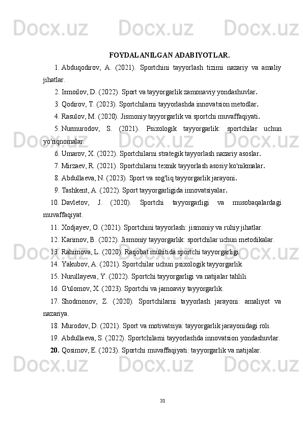 FOYDALANILGAN ADABIYOTLAR.
1. Abduqodirov,   A.   (2021).   Sportchini   tayyorlash   tizimi   nazariy   va   amaliy
jihatlar.  
2. Ismoilov, D. (2022).  Sport va tayyorgarlik zamonaviy yondashuvlar .  
3. Qodirov, T. (2023).  Sportchilarni tayyorlashda innovatsion metodlar .  
4. Rasulov, M. (2020).  Jismoniy tayyorgarlik va sportchi muvaffaqiyati .  
5. Nurmurodov,   S.   (2021).   Psixologik   tayyorgarlik:   sportchilar   uchun
yo'riqnomalar.  
6. Umarov, X. (2022).  Sportchilarni strategik tayyorlash nazariy asoslar .  
7. Mirzaev, R. (2021).  Sportchilarni texnik tayyorlash asosiy ko'nikmalar .  
8. Abdullaeva, N. (2023).  Sport va sog'liq tayyorgarlik jarayoni .  
9. Tashkent, A. (2022).  Sport tayyorgarligida innovatsiyalar .  
10. Davletov,   J.   (2020).   Sportchi   tayyorgarligi   va   musobaqalardagi
muvaffaqiyat.  
11. Xodjayev, O. (2021).  Sportchini tayyorlash: jismoniy va ruhiy jihatlar.  
12. Karimov, B. (2022).  Jismoniy tayyorgarlik: sportchilar uchun metodikalar.  
13. Rahimova, L. (2020).  Raqobat muhitida sportchi tayyorgarligi.  
14. Yakubov, A. (2021).  Sportchilar uchun psixologik tayyorgarlik.  
15. Nurullayeva, Y. (2022).  Sportchi tayyorgarligi va natijalar tahlili.  
16. G'ulomov, X. (2023).  Sportchi va jamoaviy tayyorgarlik.  
17. Shodmonov,   Z.   (2020).   Sportchilarni   tayyorlash   jarayoni:   amaliyot   va
nazariya.  
18. Murodov, D. (2021).  Sport va motivatsiya: tayyorgarlik jarayonidagi roli.  
19. Abdullaeva, S. (2022).  Sportchilarni tayyorlashda innovatsion yondashuvlar.
20. Qosimov, E. (2023).  Sportchi muvaffaqiyati: tayyorgarlik va natijalar.
31