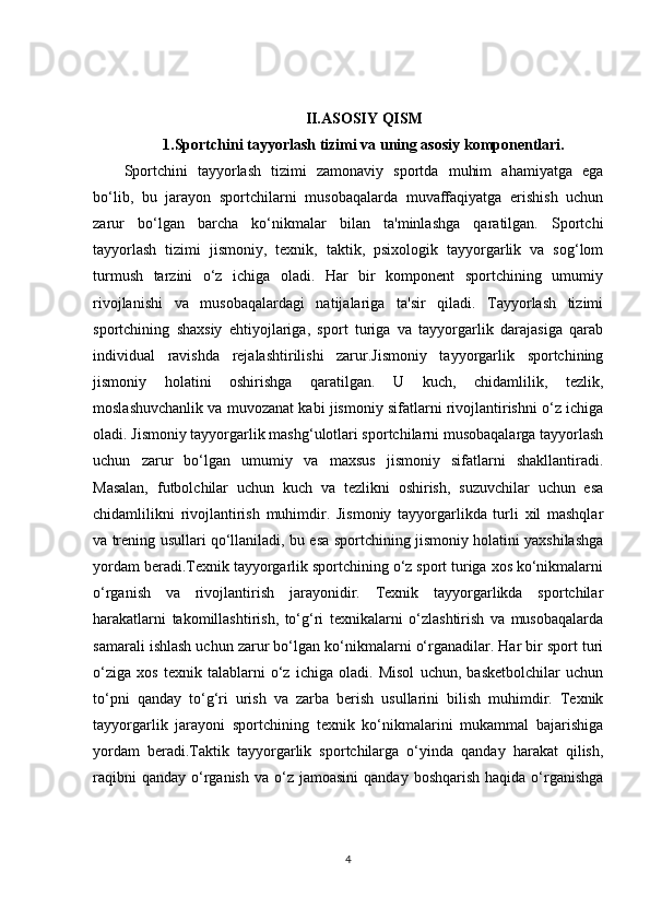 II.ASOSIY QISM
1. Sportchini tayyorlash tizimi va uning asosiy komponentlari.
Sportchini   tayyorlash   tizimi   zamonaviy   sportda   muhim   ahamiyatga   ega
bo‘lib,   bu   jarayon   sportchilarni   musobaqalarda   muvaffaqiyatga   erishish   uchun
zarur   bo‘lgan   barcha   ko‘nikmalar   bilan   ta'minlashga   qaratilgan.   Sportchi
tayyorlash   tizimi   jismoniy,   texnik,   taktik,   psixologik   tayyorgarlik   va   sog‘lom
turmush   tarzini   o‘z   ichiga   oladi.   Har   bir   komponent   sportchining   umumiy
rivojlanishi   va   musobaqalardagi   natijalariga   ta'sir   qiladi.   Tayyorlash   tizimi
sportchining   shaxsiy   ehtiyojlariga,   sport   turiga   va   tayyorgarlik   darajasiga   qarab
individual   ravishda   rejalashtirilishi   zarur.Jismoniy   tayyorgarlik   sportchining
jismoniy   holatini   oshirishga   qaratilgan.   U   kuch,   chidamlilik,   tezlik,
moslashuvchanlik va muvozanat kabi jismoniy sifatlarni rivojlantirishni o‘z ichiga
oladi. Jismoniy tayyorgarlik mashg‘ulotlari sportchilarni musobaqalarga tayyorlash
uchun   zarur   bo‘lgan   umumiy   va   maxsus   jismoniy   sifatlarni   shakllantiradi.
Masalan,   futbolchilar   uchun   kuch   va   tezlikni   oshirish,   suzuvchilar   uchun   esa
chidamlilikni   rivojlantirish   muhimdir.   Jismoniy   tayyorgarlikda   turli   xil   mashqlar
va trening usullari qo‘llaniladi, bu esa sportchining jismoniy holatini yaxshilashga
yordam beradi.Texnik tayyorgarlik sportchining o‘z sport turiga xos ko‘nikmalarni
o‘rganish   va   rivojlantirish   jarayonidir.   Texnik   tayyorgarlikda   sportchilar
harakatlarni   takomillashtirish,   to‘g‘ri   texnikalarni   o‘zlashtirish   va   musobaqalarda
samarali ishlash uchun zarur bo‘lgan ko‘nikmalarni o‘rganadilar. Har bir sport turi
o‘ziga   xos   texnik   talablarni   o‘z   ichiga   oladi.   Misol   uchun,   basketbolchilar   uchun
to‘pni   qanday   to‘g‘ri   urish   va   zarba   berish   usullarini   bilish   muhimdir.   Texnik
tayyorgarlik   jarayoni   sportchining   texnik   ko‘nikmalarini   mukammal   bajarishiga
yordam   beradi.Taktik   tayyorgarlik   sportchilarga   o‘yinda   qanday   harakat   qilish,
raqibni   qanday  o‘rganish  va  o‘z  jamoasini   qanday  boshqarish  haqida  o‘rganishga
4 