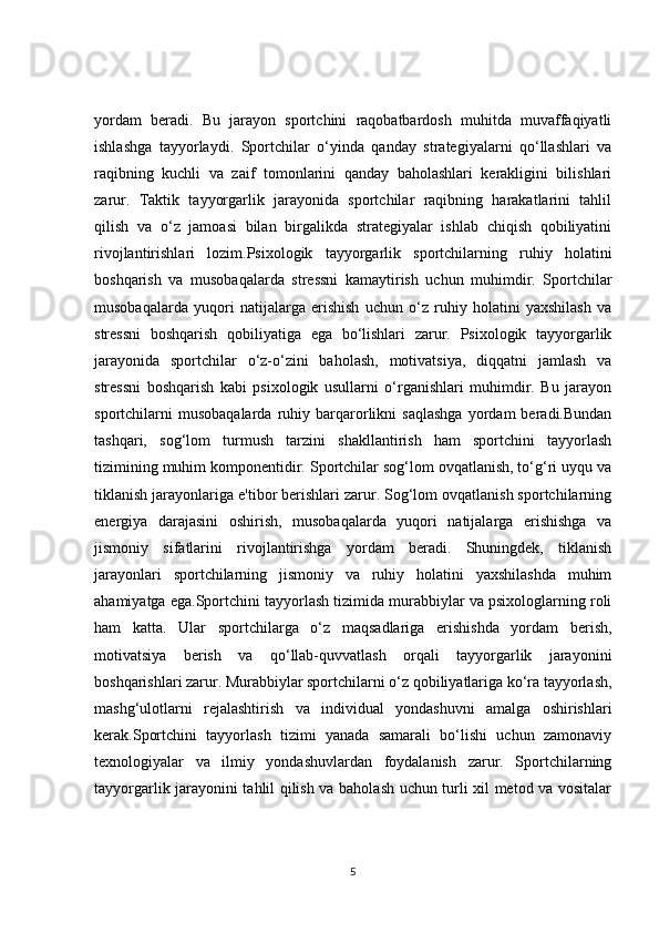 yordam   beradi.   Bu   jarayon   sportchini   raqobatbardosh   muhitda   muvaffaqiyatli
ishlashga   tayyorlaydi.   Sportchilar   o‘yinda   qanday   strategiyalarni   qo‘llashlari   va
raqibning   kuchli   va   zaif   tomonlarini   qanday   baholashlari   kerakligini   bilishlari
zarur.   Taktik   tayyorgarlik   jarayonida   sportchilar   raqibning   harakatlarini   tahlil
qilish   va   o‘z   jamoasi   bilan   birgalikda   strategiyalar   ishlab   chiqish   qobiliyatini
rivojlantirishlari   lozim.Psixologik   tayyorgarlik   sportchilarning   ruhiy   holatini
boshqarish   va   musobaqalarda   stressni   kamaytirish   uchun   muhimdir.   Sportchilar
musobaqalarda   yuqori   natijalarga   erishish   uchun   o‘z   ruhiy   holatini   yaxshilash   va
stressni   boshqarish   qobiliyatiga   ega   bo‘lishlari   zarur.   Psixologik   tayyorgarlik
jarayonida   sportchilar   o‘z-o‘zini   baholash,   motivatsiya,   diqqatni   jamlash   va
stressni   boshqarish   kabi   psixologik   usullarni   o‘rganishlari   muhimdir.   Bu   jarayon
sportchilarni   musobaqalarda   ruhiy  barqarorlikni   saqlashga   yordam   beradi.Bundan
tashqari,   sog‘lom   turmush   tarzini   shakllantirish   ham   sportchini   tayyorlash
tizimining muhim komponentidir. Sportchilar sog‘lom ovqatlanish, to‘g‘ri uyqu va
tiklanish jarayonlariga e'tibor berishlari zarur. Sog‘lom ovqatlanish sportchilarning
energiya   darajasini   oshirish,   musobaqalarda   yuqori   natijalarga   erishishga   va
jismoniy   sifatlarini   rivojlantirishga   yordam   beradi.   Shuningdek,   tiklanish
jarayonlari   sportchilarning   jismoniy   va   ruhiy   holatini   yaxshilashda   muhim
ahamiyatga ega.Sportchini tayyorlash tizimida murabbiylar va psixologlarning roli
ham   katta.   Ular   sportchilarga   o‘z   maqsadlariga   erishishda   yordam   berish,
motivatsiya   berish   va   qo‘llab-quvvatlash   orqali   tayyorgarlik   jarayonini
boshqarishlari zarur. Murabbiylar sportchilarni o‘z qobiliyatlariga ko‘ra tayyorlash,
mashg‘ulotlarni   rejalashtirish   va   individual   yondashuvni   amalga   oshirishlari
kerak.Sportchini   tayyorlash   tizimi   yanada   samarali   bo‘lishi   uchun   zamonaviy
texnologiyalar   va   ilmiy   yondashuvlardan   foydalanish   zarur.   Sportchilarning
tayyorgarlik jarayonini tahlil qilish va baholash uchun turli xil metod va vositalar
5 