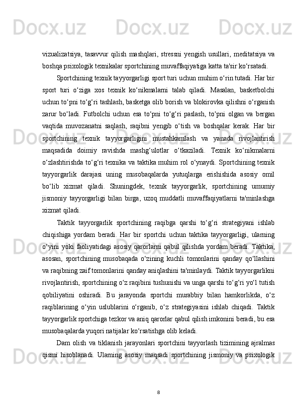 vizualizatsiya,   tasavvur   qilish   mashqlari,   stressni   yengish   usullari,   meditatsiya   va
boshqa psixologik texnikalar sportchining muvaffaqiyatiga katta ta'sir ko‘rsatadi.
Sportchining texnik tayyorgarligi sport turi uchun muhim o‘rin tutadi. Har bir
sport   turi   o‘ziga   xos   texnik   ko‘nikmalarni   talab   qiladi.   Masalan,   basketbolchi
uchun to‘pni to‘g‘ri tashlash, basketga olib borish va blokirovka qilishni o‘rganish
zarur   bo‘ladi.   Futbolchi   uchun   esa   to‘pni   to‘g‘ri   paslash,   to‘pni   olgan   va   bergan
vaqtida   muvozanatni   saqlash,   raqibni   yengib   o‘tish   va   boshqalar   kerak.   Har   bir
sportchining   texnik   tayyorgarligini   mustahkamlash   va   yanada   rivojlantirish
maqsadida   doimiy   ravishda   mashg‘ulotlar   o‘tkaziladi.   Texnik   ko‘nikmalarni
o‘zlashtirishda to‘g‘ri texnika va taktika muhim rol o‘ynaydi. Sportchining texnik
tayyorgarlik   darajasi   uning   musobaqalarda   yutuqlarga   erishishida   asosiy   omil
bo‘lib   xizmat   qiladi.   Shuningdek,   texnik   tayyorgarlik,   sportchining   umumiy
jismoniy   tayyorgarligi   bilan   birga,   uzoq   muddatli   muvaffaqiyatlarni   ta'minlashga
xizmat qiladi.
Taktik   tayyorgarlik   sportchining   raqibga   qarshi   to‘g‘ri   strategiyani   ishlab
chiqishiga   yordam   beradi.   Har   bir   sportchi   uchun   taktika   tayyorgarligi,   ularning
o‘yini   yoki   faoliyatidagi   asosiy   qarorlarni   qabul   qilishda   yordam   beradi.  Taktika,
asosan,   sportchining   musobaqada   o‘zining   kuchli   tomonlarini   qanday   qo‘llashini
va raqibning zaif tomonlarini qanday aniqlashini ta'minlaydi. Taktik tayyorgarlikni
rivojlantirish, sportchining o‘z raqibini tushunishi va unga qarshi to‘g‘ri yo‘l tutish
qobiliyatini   oshiradi.   Bu   jarayonda   sportchi   murabbiy   bilan   hamkorlikda,   o‘z
raqiblarining   o‘yin   uslublarini   o‘rganib,   o‘z   strategiyasini   ishlab   chiqadi.   Taktik
tayyorgarlik sportchiga tezkor va aniq qarorlar qabul qilish imkonini beradi, bu esa
musobaqalarda yuqori natijalar ko‘rsatishga olib keladi.
Dam   olish   va   tiklanish   jarayonlari   sportchini   tayyorlash   tizimining   ajralmas
qismi   hisoblanadi.   Ularning   asosiy   maqsadi   sportchining   jismoniy   va   psixologik
8
