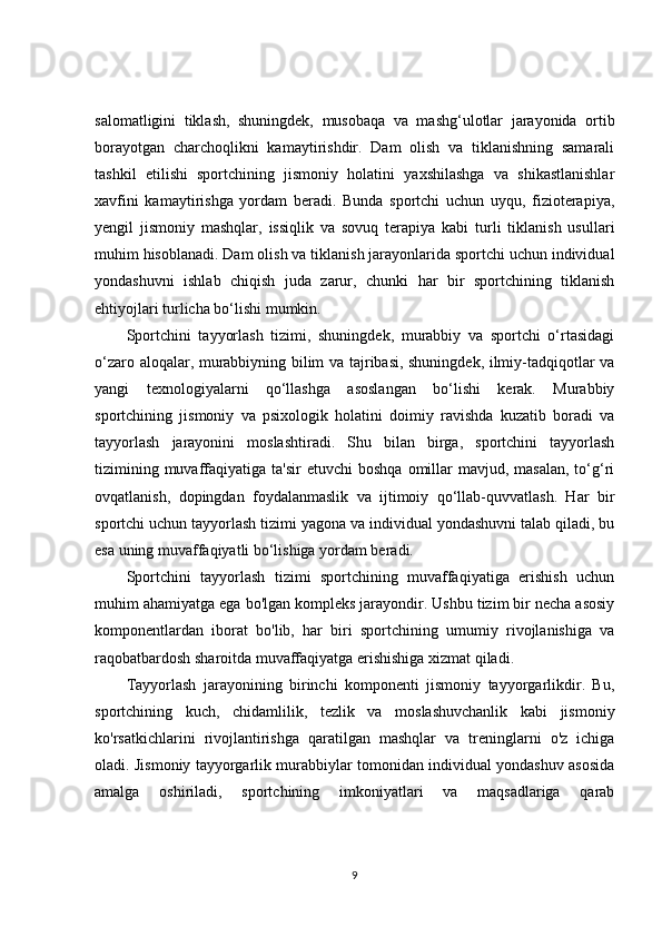 salomatligini   tiklash,   shuningdek,   musobaqa   va   mashg‘ulotlar   jarayonida   ortib
borayotgan   charchoqlikni   kamaytirishdir.   Dam   olish   va   tiklanishning   samarali
tashkil   etilishi   sportchining   jismoniy   holatini   yaxshilashga   va   shikastlanishlar
xavfini   kamaytirishga   yordam   beradi.   Bunda   sportchi   uchun   uyqu,   fizioterapiya,
yengil   jismoniy   mashqlar,   issiqlik   va   sovuq   terapiya   kabi   turli   tiklanish   usullari
muhim hisoblanadi. Dam olish va tiklanish jarayonlarida sportchi uchun individual
yondashuvni   ishlab   chiqish   juda   zarur,   chunki   har   bir   sportchining   tiklanish
ehtiyojlari turlicha bo‘lishi mumkin.
Sportchini   tayyorlash   tizimi,   shuningdek,   murabbiy   va   sportchi   o‘rtasidagi
o‘zaro aloqalar, murabbiyning bilim va tajribasi, shuningdek, ilmiy-tadqiqotlar va
yangi   texnologiyalarni   qo‘llashga   asoslangan   bo‘lishi   kerak.   Murabbiy
sportchining   jismoniy   va   psixologik   holatini   doimiy   ravishda   kuzatib   boradi   va
tayyorlash   jarayonini   moslashtiradi.   Shu   bilan   birga,   sportchini   tayyorlash
tizimining  muvaffaqiyatiga  ta'sir   etuvchi  boshqa   omillar   mavjud, masalan,  to‘g‘ri
ovqatlanish,   dopingdan   foydalanmaslik   va   ijtimoiy   qo‘llab-quvvatlash.   Har   bir
sportchi uchun tayyorlash tizimi yagona va individual yondashuvni talab qiladi, bu
esa uning muvaffaqiyatli bo‘lishiga yordam beradi.
Sportchini   tayyorlash   tizimi   sportchining   muvaffaqiyatiga   erishish   uchun
muhim ahamiyatga ega bo'lgan kompleks jarayondir. Ushbu tizim bir necha asosiy
komponentlardan   iborat   bo'lib,   har   biri   sportchining   umumiy   rivojlanishiga   va
raqobatbardosh sharoitda muvaffaqiyatga erishishiga xizmat qiladi.
Tayyorlash   jarayonining   birinchi   komponenti   jismoniy   tayyorgarlikdir.   Bu,
sportchining   kuch,   chidamlilik,   tezlik   va   moslashuvchanlik   kabi   jismoniy
ko'rsatkichlarini   rivojlantirishga   qaratilgan   mashqlar   va   treninglarni   o'z   ichiga
oladi. Jismoniy tayyorgarlik murabbiylar tomonidan individual yondashuv asosida
amalga   oshiriladi,   sportchining   imkoniyatlari   va   maqsadlariga   qarab
9 