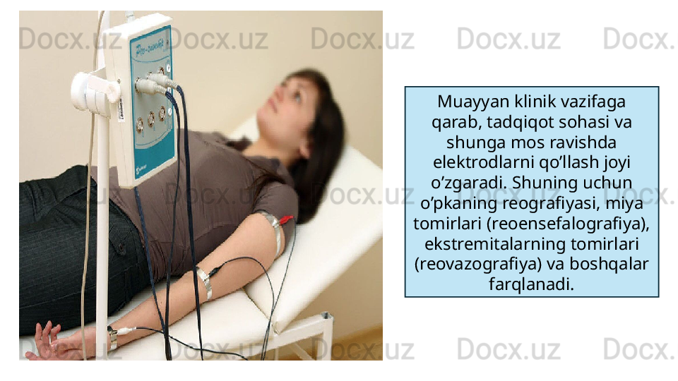 Muayyan klinik vazifaga 
qarab, tadqiqot sohasi va 
shunga mos ravishda 
elektrodlarni qo’llash joyi 
o’zgaradi. Shuning uchun 
o’pkaning reografiyasi, miya 
tomirlari (reoensefalografiya), 
ekstremitalarning tomirlari 
(reovazografiya) va boshqalar 
farqlanadi. 