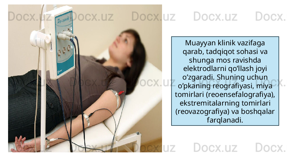 Muayyan klinik vazifaga 
qarab, tadqiqot sohasi va 
shunga mos ravishda 
elektrodlarni qo’llash joyi 
o’zgaradi. Shuning uchun 
o’pkaning reografiyasi, miya 
tomirlari (reoensefalografiya), 
ekstremitalarning tomirlari 
(reovazografiya) va boshqalar 
farqlanadi.