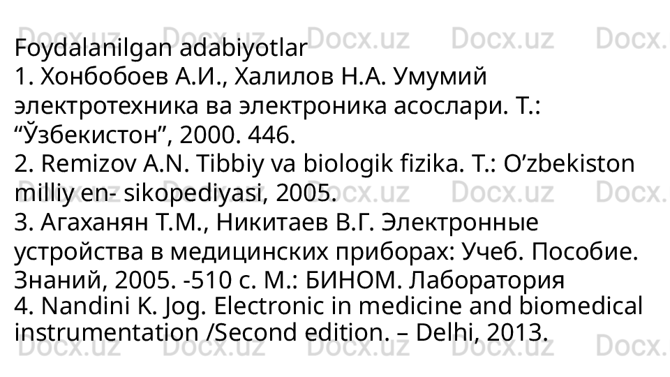 Foydalanilgan adabiyotlar
1. Хонбобоев А.И., Халилов Н.А. Умумий 
электротехника ва электроника асослари. Т.: 
“Ўзбекистон”, 2000. 446.
2. Remizov A.N. Tibbiy va biologik fizika. T.: O’zbekiston 
milliy en- sikopediyasi, 2005.
3. Агаханян Т.М., Никитаев В.Г. Электронные 
устройства в медицинских приборах: Учеб.  П особие. 
З наний, 2005. -510 с. М.: БИНОМ. Лаборатория
4. Nandini K. Jog. Electronic in medicine and biomedical 
instrumentation /Second edition. – Delhi, 2013. 