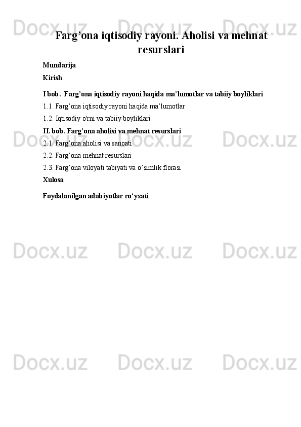Farg’ona iqtisodiy rayoni. Aholisi va mehnat
resurslari
Mundarija
Kirish
I bob.  Farg’ona iqtisodiy rayoni haqida ma’lumotlar va tabiiy boyliklari
1.1. Farg’ona iqtisodiy rayoni haqida ma’lumotlar
1.2. Iqtisodiy o'rni va tabiiy boyliklari
II. bob. Farg’ona aholisi va mehnat resurslari
2.1. Farg’ona aholisi va sanoati
2.2. Farg’ona mehnat resurslari
2.3. Farg’ona viloyati tabiyati va o’simlik florasi
Xulosa
Foydalanilgan adabiyotlar ro‘yxati
  