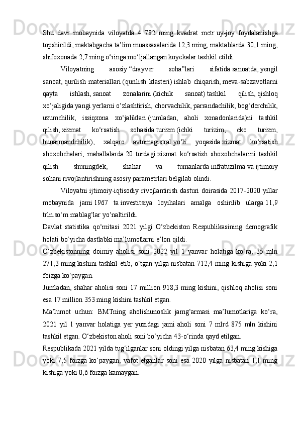 Shu   davr   mobaynida   viloyatda   4   782   ming   kvadrat   metr   uy-joy   foydalanishga
topshirildi , maktabgacha ta’lim muassasalarida 12,3 ming, maktablarda 30,1 ming,
shifoxonada 2,7 ming o‘ringa mo‘ljallangan koyekalar tashkil etildi.
  Viloyatning   asosiy   “drayver   soha” lari   sifatida   sanoatda ,   yengil
sanoat ,   qurilish   materiallari   (qurilish   klasteri)   ishlab   chiqarish,   meva-sabzavotlarni
qayta   ishlash,   sanoat   zonalarini   (kichik   sanoat)   tashkil   qilish,   qishloq
xo‘jaligida   yangi yerlarni o‘zlashtirish, chorvachilik, parrandachilik, bog‘dorchilik,
uzumchilik,   issiqxona   xo‘jaliklari   (jumladan,   aholi   xonadonlarida) ni   tashkil
qilish,   xizmat   ko‘rsatish   sohasida   turizm   (ichki   turizim,   eko   turizm,
hunarmandchilik) ,   xalqaro   avtomagistral   yo‘li   yoqasida   xizmat   ko‘rsatish
shoxobchalari,   mahallalarda   20   turdagi   xizmat   ko‘rsatish   shoxobchalarini   tashkil
qilish   shuningdek,   shahar   va   tumanlarda   infratuzilma   va   ijtimoiy
sohani   rivojlantirishning asosiy parametrlari belgilab olindi.
  Viloyatni  ijtimoiy-iqtisodiy rivojlantirish dasturi  doirasida  2017-2020 yillar
mobaynida   jami   1967   ta   investitsiya   loyihalari   amalga   oshirilib   ularga   11,9
trln.so‘m   mablag‘lar yo‘naltirildi.
Davlat   statistika   qo‘mitasi   2021   yilgi   O‘zbekiston   Respublikasining   demografik
holati bo‘yicha dastlabki ma’lumotlarni   e’lon qildi .
O‘zbekistonning   doimiy   aholisi   soni   2022   yil   1   yanvar   holatiga   ko‘ra,   35   mln
271,3 ming kishini tashkil etib, o‘tgan yilga nisbatan 712,4 ming kishiga yoki 2,1
foizga ko‘paygan.
Jumladan,  shahar   aholisi  soni   17  million  918,3  ming  kishini,  qishloq   aholisi  soni
esa 17 million 353 ming kishini tashkil etgan.
Ma’lumot   uchun:   BMTning   aholishunoslik   jamg‘armasi   ma’lumotlariga   ko‘ra,
2021   yil   1   yanvar   holatiga   yer   yuzidagi   jami   aholi   soni   7   mlrd   875   mln   kishini
tashkil etgan. O‘zbekiston aholi soni bo‘yicha 43-o‘rinda qayd etilgan.
Respublikada 2021 yilda tug‘ilganlar soni oldingi yilga nisbatan 63,4 ming kishiga
yoki   7,5   foizga   ko‘paygan,   vafot   etganlar   soni   esa   2020   yilga   nisbatan   1,1   ming
kishiga yoki 0,6 foizga kamaygan. 