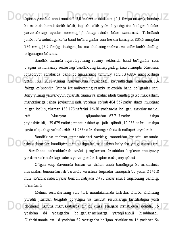 Iqtisodiy  nofaol  aholi   soni   4   213,0 kishini   tashkil   etdi  (0,1 foizga   ortgan),  bunday
ko‘rsatkich   homiladorlik   ta'tili,   tug‘ish   ta'tili   yoki   2   yoshgacha   bo‘lgan   bolalar
parvarishidagi   ayollar   sonining   4,4   foizga   oshishi   bilan   izohlanadi.   Ta'kidlash
joizki, o‘z xohishiga ko‘ra band bo‘lmaganlar   soni keskin kamayib ,   805,6 mingdan
734   ming   (8,9   foiz)ga   tushgan,   bu   esa   aholining   mehnat   va   tadbirkorlik   faolligi
ortganligini bildiradi.
  Bandlik   tizimida   iqtisodiyotning   rasmiy   sektorida   band   bo‘lganlar   soni
o‘sgani va norasmiy sektordagi bandlikning kamayganligi kuzatilmoqda. Xususan,
iqtisodiyot   sohalarida   band   bo‘lganlarning   umumiy   soni   13   408,4   ming   kishiga
yetdi,   bu   2018-yilning   yanvar-iyun   oylaridagi   ko‘rsatkichga   qaraganda   1,4
foizga   ko‘proqdir.   Bunda   iqtisodiyotning   rasmiy   sektorida   band   bo‘lganlar   soni
Joriy yilning yanvar-iyun oylarida tuman va shahar aholi bandligiga ko‘maklashish
markazlariga   ishga   joylashtirishda   yordam   so‘rab   404   569   nafar   shaxs   murojaat
qilgan   bo‘lib,   ulardan   138   173   nafarini   16-30   yoshgacha   bo‘lgan   shaxslar   tashkil
etdi.   Murojaat   qilganlardan   167   713   nafari   ishga
joylashtirildi,   139   679   nafari   jamoat   ishlariga   jalb   qilindi ,   10   085   nafari   kasbga
qayta o‘qitishga yo‘naltirildi,   31   938   nafar shaxsga ishsizlik nafaqasi tayinlandi.
  Bandlik   va   mehnat   munosabatlari   vazirligi   tomonidan   birinchi   marotaba
ishsiz   fuqarolar   bandligini   ta ' minlashga   ko ‘ maklashish   bo ‘ yicha   yangi   xizmat   turi
–   Bandlikka   ko ‘ maklashish   davlat   jamg ‘ armasi   hisobidan   beg ‘ araz   moliyaviy
yordam   ko ‘ rinishidagi   subsidiya   va   grantlar   taqdim   etish   joriy   qilindi .
  O ‘ tgan   vaqt   davomida   tuman   va   shahar   aholi   bandligiga   ko ‘ maklashish
markazlari   tomonidan   ish   beruvchi   va   ishsiz   fuqarolar   murojaati   bo ‘ yicha   2   141,8
mln .   so ‘ mlik   subsidiyalar   berildi ,   natijada   2   493   nafar   ishsif   fuqaroning   bandligi
ta ' minlandi .
  Mehnat   resurslarining   soni   turli   mamlakatlarda   turlicha ,   chunki   aholining
yuridik   jihatdan   belgilab   qo ’ yilgan   va   mehnat   resurslariga   kiritiladigan   yosh
chegarasi   hamma   mamlakatlarda   bir   xil   emas .   Halqaro   statistikada ,   odatda ,   15
yoshdan   64   yoshgacha   bo ’ lganlar   mehnatga   yaroqli   aholii   hisoblanadi .
O ’ zbekistonda   esa   16   yoshdan   59   yoshgacha   bo ’ lgan   erkaklar   va   16   yoshdan   54 
