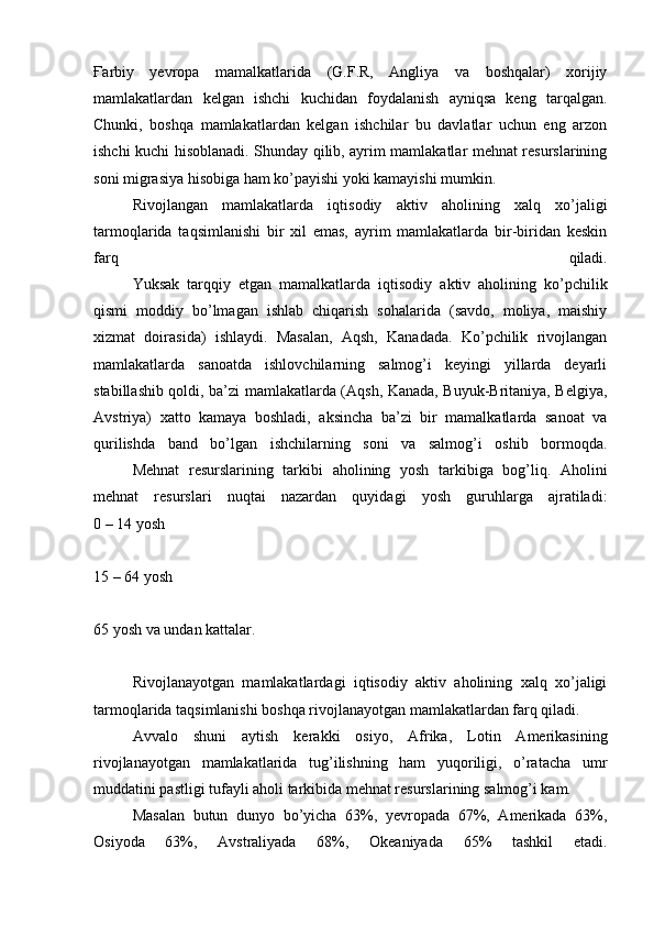 Ғ arbiy   yevropa   mamalkatlarida   (G.F.R,   Angliya   va   boshqalar)   xorijiy
mamlakatlardan   kelgan   ishchi   kuchidan   foydalanish   ayniqsa   keng   tarqalgan.
Chunki,   boshqa   mamlakatlardan   kelgan   ishchilar   bu   davlatlar   uchun   eng   arzon
ishchi kuchi hisoblanadi. Shunday qilib, ayrim mamlakatlar mehnat resurslarining
soni migrasiya hisobiga ham ko’payishi yoki kamayishi mumkin.
  Rivojlangan   mamlakatlarda   iqtisodiy   aktiv   aholining   xalq   xo’jaligi
tarmoqlarida   taqsimlanishi   bir   xil   emas,   ayrim   mamlakatlarda   bir-biridan   keskin
farq   qiladi.
  Yuksak   tarqqiy   etgan   mamalkatlarda   iqtisodiy   aktiv   aholining   ko’pchilik
qismi   moddiy   bo’lmagan   ishlab   chiqarish   sohalarida   (savdo,   moliya,   maishiy
xizmat   doirasida)   ishlaydi.   Masalan,   Aqsh,   Kanadada.   Ko’pchilik   rivojlangan
mamlakatlarda   sanoatda   ishlovchilarning   salmog’i   keyingi   yillarda   deyarli
stabillashib qoldi, ba’zi mamlakatlarda (Aqsh, Kanada, Buyuk-Britaniya, Belgiya,
Avstriya)   xatto   kamaya   boshladi,   aksincha   ba’zi   bir   mamalkatlarda   sanoat   va
qurilishda   band   bo’lgan   ishchilarning   soni   va   salmog’i   oshib   bormoqda.
  Mehnat   resurslarining   tarkibi   aholining   yosh   tarkibiga   bog’liq.   Aholini
mehnat   resurslari   nuqtai   nazardan   quyidagi   yosh   guruhlarga   ajratiladi:
0 – 14 yosh
15 – 64 yosh
65 yosh va undan kattalar.
  Rivojlanayotgan   mamlakatlardagi   iqtisodiy   aktiv   aholining   xalq   xo’jaligi
tarmoqlarida taqsimlanishi boshqa rivojlanayotgan mamlakatlardan farq qiladi.
  Avvalo   shuni   aytish   kerakki   osiyo,   Afrika,   Lotin   Amerikasining
rivojlanayotgan   mamlakatlarida   tug’ilishning   ham   yuqoriligi,   o’ratacha   umr
muddatini pastligi tufayli aholi tarkibida mehnat resurslarining salmog’i kam.
  Masalan   butun   dunyo   bo’yicha   63%,   yevropada   67%,   Amerikada   63%,
Osiyoda   63%,   Avstraliyada   68%,   Okeaniyada   65%   tashkil   etadi. 