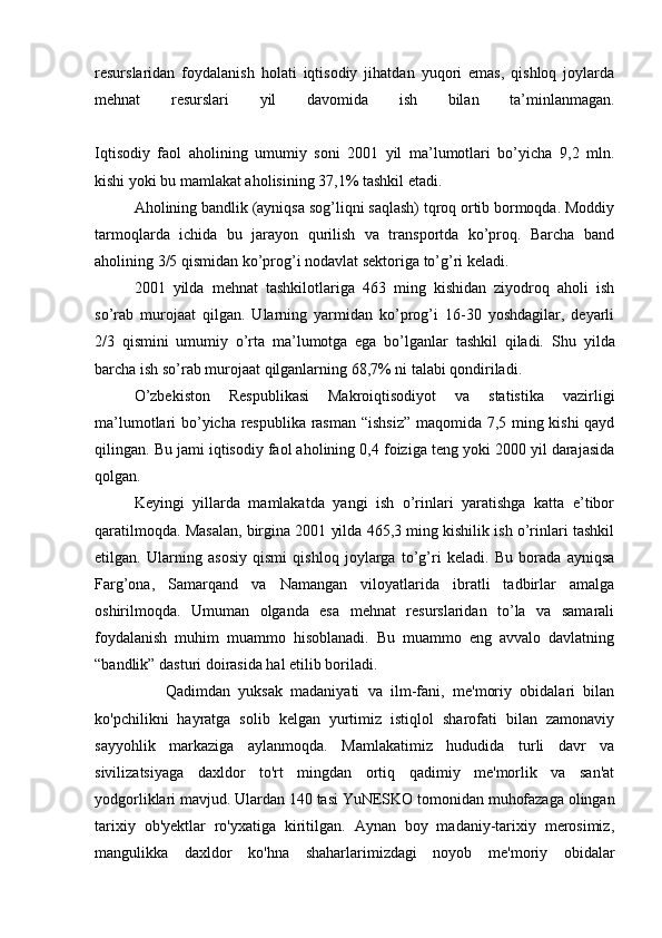 resurslaridan   foydalanish   holati   iqtisodiy   jihatdan   yuqori   emas,   qishloq   joylarda
mehnat   resurslari   yil   davomida   ish   bilan   ta’minlanmagan.
Iqtisodiy   faol   aholining   umumiy   soni   2001   yil   ma’lumotlari   bo’yicha   9,2   mln.
kishi yoki bu mamlakat aholisining 37,1% tashkil etadi.
  Aholining bandlik (ayniqsa sog’liqni saqlash) tqroq ortib bormoqda. Moddiy
tarmoqlarda   ichida   bu   jarayon   qurilish   va   transportda   ko’proq.   Barcha   band
aholining 3/5 qismidan ko’prog’i nodavlat sektoriga to’g’ri keladi.
  2001   yilda   mehnat   tashkilotlariga   463   ming   kishidan   ziyodroq   aholi   ish
so’rab   murojaat   qilgan.   Ularning   yarmidan   ko’prog’i   16-30   yoshdagilar,   deyarli
2/3   qismini   umumiy   o’rta   ma’lumotga   ega   bo’lganlar   tashkil   qiladi.   Shu   yilda
barcha ish so’rab murojaat qilganlarning 68,7% ni talabi qondiriladi.
  O’zbekiston   Respublikasi   Makroiqtisodiyot   va   statistika   vazirligi
ma’lumotlari bo’yicha respublika rasman “ishsiz”  maqomida 7,5 ming kishi  qayd
qilingan. Bu jami iqtisodiy faol aholining 0,4 foiziga teng yoki 2000 yil darajasida
qolgan.
  Keyingi   yillarda   mamlakatda   yangi   ish   o’rinlari   yaratishga   katta   e’tibor
qaratilmoqda. Masalan, birgina 2001 yilda 465,3 ming kishilik ish o’rinlari tashkil
etilgan.   Ularning   asosiy   qismi   qishloq   joylarga   to’g’ri   keladi.   Bu   borada   ayniqsa
Farg’ona,   Samarqand   va   Namangan   viloyatlarida   ibratli   tadbirlar   amalga
oshirilmoqda.   Umuman   olganda   esa   mehnat   resurslaridan   to’la   va   samarali
foydalanish   muhim   muammo   hisoblanadi.   Bu   muammo   eng   avvalo   davlatning
“bandlik” dasturi doirasida hal etilib boriladi.
                  Qadimdan   yuksak   madaniyati   va   ilm-fani,   me'moriy   obidalari   bilan
ko'pchilikni   hayratga   solib   kelgan   yurtimiz   istiqlol   sharofati   bilan   zamonaviy
sayyohlik   markaziga   aylanmoqda.   Mamlakatimiz   hududida   turli   davr   va
sivilizatsiyaga   daxldor   to'rt   mingdan   ortiq   qadimiy   me'morlik   va   san'at
yodgorliklari mavjud.  Ulardan 140 tasi YuNESKO tomonidan muhofazaga olingan
tarixiy   ob'yektlar   ro'yxatiga   kiritilgan.   Aynan   boy   madaniy-tarixiy   merosimiz,
mangulikka   daxldor   ko'hna   shaharlarimizdagi   noyob   me'moriy   obidalar 