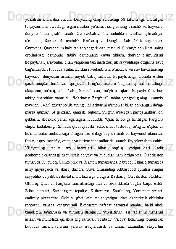 yo'nalishi   shulardan   biridir.   Daryoning   chap   sohilidagi   58   kilometrga   cho'zilgan
to'qayzorlarni o'z ichiga olgan mazkur yo'nalish rang-barang o'simlik va hayvonot
dunyosi   bilan   ajralib   turadi.   O'z   navbatida,   bu   hududda   muhofaza   qilinadigan
o'rmonlar,   Sariqamish   ovchilik,   Beshariq   va   Dang'ara   baliqchilik   xo'jaliklari,
Gumxona, Qayroqqum  kabi tabiat  yodgorliklari mavjud. Sirdaryo sohili  va uning
orollaridagi   o'rmonlar,   tabiiy   o'rmonlarni   qayta   tiklash,   dorivor   o'simliklarni
ko'paytirish jarayonlari bilan yaqindan tanishish xorijlik sayyohlarga o'zgacha zavq
bag'ishlaydi. Hududda asalarichilikni rivojlantirish, o'rmonlar va suv havzalaridagi
hayvonot   dunyosini   asrash,   noyob   baliq   turlarini   ko'paytirishga   alohida   e'tibor
qaratilmoqda.   Jumladan,   qirg'ovul,   to'ng'iz,   Buxoro   bug'usi,   qamish   mushugi,
olaqo'zon,   bo'rsiq,   bahra   baliq,   kurak   burun,   mo'yli   baliqlarni   ko'paytirish   uchun
tabiiy   sharoitlar   yaratildi.   "Markaziy   Farg'ona”   tabiat   yodgorligining   umumiy
maydoni 142,5 gektar bo'lib, uning 122 gektarini o'rmonlar bilan qoplangan do'ng-
marza   qumlar,   14   gektarini   qamish,   oqbosh,   yulg'un   o'sadigan   pastqamliklar,   6,5
gektarini   sho'rxok   yerlar   egallagan.   Hududda   "Qizil   kitob”ga   kiritilgan   Farg'ona
chipor kaltakesagi, Shtraux qurbaqaboshi, echkiemar, tustovuq, to'ng'iz, o'qilon va
ko'rmailonlar   muhofazaga  olingan.  Bu  erdagi  boy  o'simlik  va hayvonot   olamidan
ilmiy, o'quv-ma'rifiy, estetik va turizm maqsadlarida unumli foydalanish mumkin.
Viloyatning   tabiiy   suv   havzalari   bilan   bog'liq   yodgorliklari,   adir
geokomplekslaridagi   ekoturistik   ob'yekt   va   hududlar   ham   o'ziga   xos.   O'zbekiston
tumanida 21 buloq, Uchko'prik va Rishton tumanlarida 2 buloq, Oltiariq tumanida
asriy   qayrag'och   va   sharq   chinori,   Quva   tumanidagi   Akbarobod   qumlari   singari
sayyohlik ob'yektlari davlat muhofazasiga olingan. Beshariq, O'zbekiston, Rishton,
Oltiariq, Quva va Farg'ona tumanlaridagi adir va tekisliklarda bog'lar barpo etildi.
Zilha   qumlari,   Sariqo'rg'on   tepaligi,   Kitkontepa,   Saurbuloq,   Yomonjar   jarlari,
qadimiy   pistazorlar,   Oqbilol   g'ori   kabi   tabiat   yodgorliklari   ekoturistik   ob'ektlar
ro'yxatini   yanada   kengaytiradi.   Ekoturizm   nafaqat   daromad   manbai,   balki   aholi
bandligini   ta'minlash   va   turmush   darajasini   yuksaltirish,   asl   tabiat   ne'matlarini
asrash va muhofaza qilishda eng samarali  vositadir. Viloyat hokimligi  tomonidan
hududda   turizm   sohasini   yanada   rivojlantirish   va   turizm   xizmatlari   eksportini 