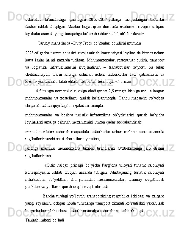 oshirishni   ta'minlashga   qaratilgan   2016-2017-yillarga   mo'ljallangan   tadbirlar
dasturi   ishlab  chiqilgan.  Mazkur   hujjat   ijrosi   doirasida   ekoturizm   rivojini   xalqaro
tajribalar asosida yangi bosqichga ko'tarish ishlari izchil olib borilayotir 
            Tarixiy shaharlarda «Duty Free» do‘konlari ochilishi mumkin
2025-yilgacha turizm  sohasini  rivojlantirish konsepsiyasi  loyihasida biznes uchun
katta   ishlar   hajmi   nazarda   tutilgan.   Mehmonxonalar,   restoranlar   qurish,   transport
va   logistika   infratuzilmasini   rivojlantirish   –   tashabbuslar   ro‘yxati   bu   bilan
cheklanmaydi,   ularni   amalga   oshirish   uchun   tadbirkorlar   faol   qatnashishi   va
kreativ yondashishi talab etiladi, deb xabar bermoqda «Norma».
         4,5 mingta nomerni o‘z ichiga oladigan va 9,5 mingta kishiga mo‘ljallangan
mehmonxonalar   va   xostellarni   qurish   ko‘zlanmoqda.   Ushbu   maqsadni   ro‘yobga
chiqarish uchun quyidagilar rejalashtirilmoqda:
mehmonxonalar   va   boshqa   turistik   infratuzilma   ob’yektlarini   qurish   bo‘yicha
loyihalarni amalga oshirish mexanizmini imkon qadar soddalashtirish;
xizmatlar   sifatini   oshirish   maqsadida   tadbirkorlar   uchun   mehmonxona   biznesida
rag‘batlantiruvchi shart-sharoitlarni yaratish;
jahonga   mashhur   mehmonxona   biznesi   brendlarini   O‘zbekistonga   jalb   etishni
rag‘batlantirish.
                  «Oltin   halqa»   prinsipi   bo‘yicha   Farg‘ona   viloyati   turistik   salohiyati
konsepsiyasini   ishlab   chiqish   nazarda   tutilgan.   Mintaqaning   turistik   salohiyati
infratuzilma   ob’yektlari,   shu   jumladan   mehmonxonalar,   umumiy   ovqatlanish
punktlari va yo‘llarni qurish orqali rivojlantiriladi.
                      Barcha   turdagi   yo‘lovchi   transportining   respublika   ichidagi   va   xalqaro
yangi reyslarini ochgan holda turistlarga transport  xizmati  ko‘rsatishni  yaxshilash
bo‘yicha kompleks chora-tadbirlarni amalga oshirish rejalashtirilmoqda. 
Tanlash imkoni bo‘ladi 