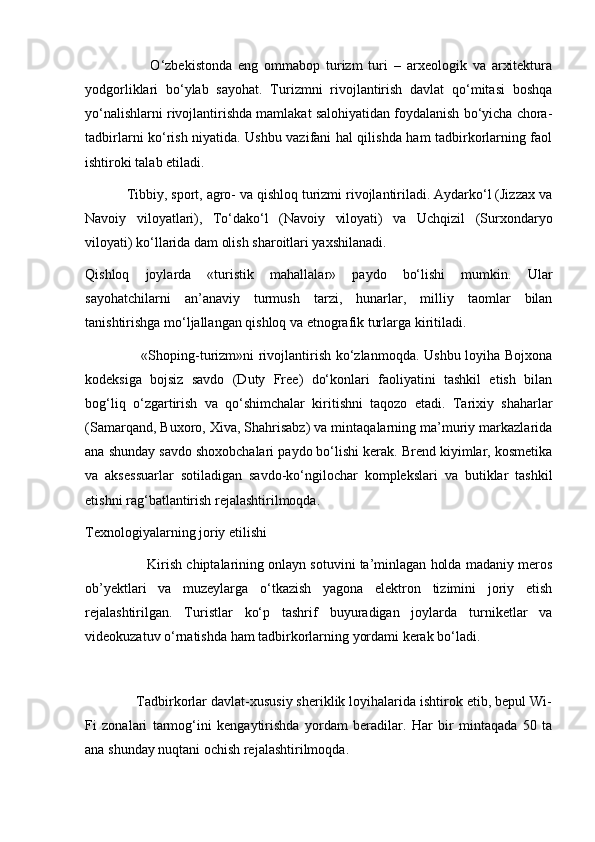                       O‘zbekistonda   eng   ommabop   turizm   turi   –   arxeologik   va   arxitektura
yodgorliklari   bo‘ylab   sayohat.   Turizmni   rivojlantirish   davlat   qo‘mitasi   boshqa
yo‘nalishlarni rivojlantirishda mamlakat salohiyatidan foydalanish bo‘yicha chora-
tadbirlarni ko‘rish niyatida. Ushbu vazifani hal qilishda ham tadbirkorlarning faol
ishtiroki talab etiladi. 
           Tibbiy, sport, agro- va qishloq turizmi rivojlantiriladi. Aydarko‘l (Jizzax va
Navoiy   viloyatlari),   To‘dako‘l   (Navoiy   viloyati)   va   Uchqizil   (Surxondaryo
viloyati) ko‘llarida dam olish sharoitlari yaxshilanadi.
Qishloq   joylarda   «turistik   mahallalar»   paydo   bo‘lishi   mumkin.   Ular
sayohatchilarni   an’anaviy   turmush   tarzi,   hunarlar,   milliy   taomlar   bilan
tanishtirishga mo‘ljallangan qishloq va etnografik turlarga kiritiladi.
                       «Shoping-turizm»ni rivojlantirish ko‘zlanmoqda. Ushbu loyiha Bojxona
kodeksiga   bojsiz   savdo   (Duty   Free)   do‘konlari   faoliyatini   tashkil   etish   bilan
bog‘liq   o‘zgartirish   va   qo‘shimchalar   kiritishni   taqozo   etadi.   Tarixiy   shaharlar
(Samarqand, Buxoro, Xiva, Shahrisabz) va mintaqalarning ma’muriy markazlarida
ana shunday savdo shoxobchalari paydo bo‘lishi kerak. Brend kiyimlar, kosmetika
va   aksessuarlar   sotiladigan   savdo-ko‘ngilochar   komplekslari   va   butiklar   tashkil
etishni rag‘batlantirish rejalashtirilmoqda.
Texnologiyalarning joriy etilishi
                Kirish chiptalarining onlayn sotuvini ta’minlagan holda madaniy meros
ob’yektlari   va   muzeylarga   o‘tkazish   yagona   elektron   tizimini   joriy   etish
rejalashtirilgan.   Turistlar   ko‘p   tashrif   buyuradigan   joylarda   turniketlar   va
videokuzatuv o‘rnatishda ham tadbirkorlarning yordami kerak bo‘ladi. 
             Tadbirkorlar davlat-xususiy sheriklik loyihalarida ishtirok etib, bepul Wi-
Fi   zonalari   tarmog‘ini   kengaytirishda   yordam   beradilar.   Har   bir   mintaqada   50   ta
ana shunday nuqtani ochish rejalashtirilmoqda. 