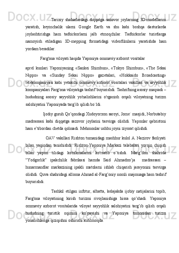                             Tarixiy   shaharlardagi   diqqatga   sazovor   joylarning   3D-modellarini
yaratish,   keyinchalik   ularni   Google   Earth   va   shu   kabi   boshqa   dasturlarda
joylashtirishga   ham   tadbirkorlarni   jalb   etmoqchilar.   Tadbirkorlar   turistlarga
namoyish   etiladigan   3D-mepping   formatidagi   videofilmlarni   yaratishda   ham
yordam beradilar.
              Farg'ona viloyati haqida Yaponiya ommaviy axborot vositalar
aprel   kunlari   Yaponiyaning   «Sankei   Shimbun»,   «Tokyo   Shimbun»,   «The   Sekai
Nippo»   va   «Sunday   Sekai   Nippo»   gazetalari,   «Hokkaido   Broadcasting»
telekompaniyasi   kabi   yetakchi   ommaviy   axborot   vositalari   vakillari   va   sayyohlik
kompaniyalari Farg'ona viloyatiga tashrif buyurishdi. Tashrifning asosiy maqsadi –
hududning   asosiy   sayyohlik   yo'nalishlarini   o'rganish   orqali   viloyatning   turizm
salohiyatini Yaponiyada targ’ib qilish bo`ldi.
                Ijodiy guruh Qo’qondagi Xudoyorxon saroyi, Jome` masjidi, Norbutabiy
madrassasi   kabi   diqqatga   sazovor   joylarini   tasvirga   olishdi.   Yaponlar   qabristoni
ham e’tibordan chetda qolmadi. Mehmonlar ushbu joyni ziyorat qilishdi.
                 OAV vakillari Rishton tumanidagi mashhur kulol A. Nazirov faoliyati
bilan   yaqindan   tanishishdi.   Rishton-Yaponiya   Markazi   talabalari   yorqin   chiqish
bilan   yapon   tilidagi   ko'nikmalarini   ko'rsatib   o’tishdi.   Marg’ilon   shahrida
“Yodgorlik”   ipakchilik   fabrikasi   hamda   Said   Ahmadxo’ja     madrassasi   –
hunarmandlar   markazining   ipakli   matolarni   ishlab   chiqarish   jarayonini   tasvirga
olishdi. Quva shahridagi alloma Ahmad al-Farg’oniy nomli majmuaga ham tashrif
buyurishdi.
                              Tashkil   etilgan   infotur,   albatta,   kelajakda   ijobiy   natijalarini   topib,
Farg'ona   viloyatining   kirish   turizmi   rivojlanishiga   hissa   qo’shadi.   Yaponiya
ommaviy   axborot   vositalarida   viloyat   sayyohlik   salohiyatini   targ’ib   qilish   orqali
hududning   turistik   oqimini   ko’payishi   va   Yaponiya   tomonidan   turizm
yonalishlariga qiziqishni oshirishi kutilmoqda. 