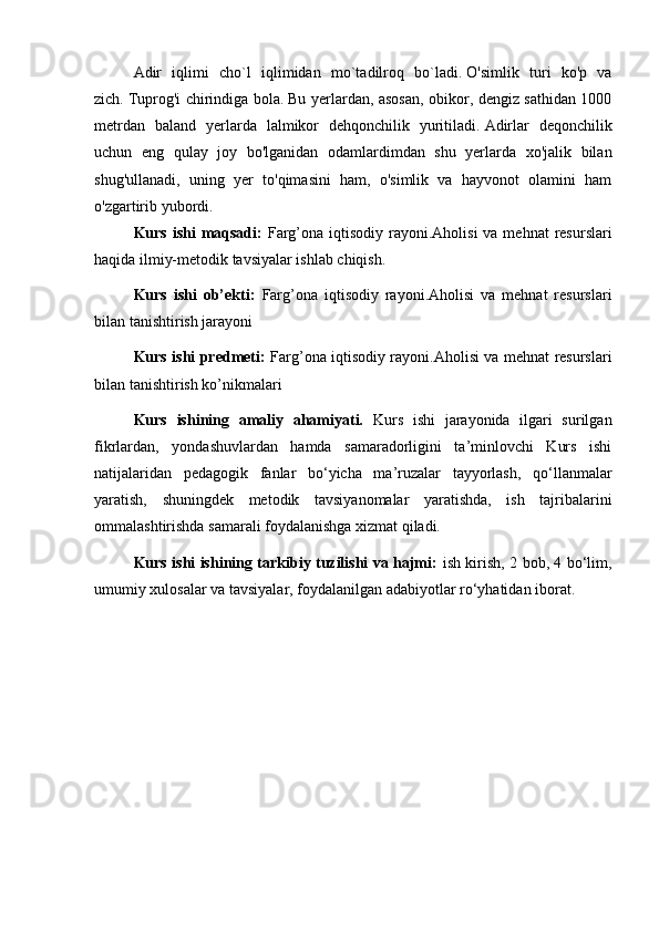     Adir   iqlimi   cho`l   iqlimidan   mo`tadilroq   bo`ladi.   O'simlik   turi   ko'p   va
zich.   Tuprog'i chirindiga bola.   Bu yerlardan, asosan, obikor, dengiz sathidan 1000
metrdan   baland   yerlarda   lalmikor   dehqonchilik   yuritiladi.   Adirlar   deqonchilik
uchun   eng   qulay   joy   bo'lganidan   odamlardimdan   shu   yerlarda   xo'jalik   bilan
shug'ullanadi,   uning   yer   to'qimasini   ham,   o'simlik   va   hayvonot   olamini   ham
o'zgartirib yubordi.  
  Kurs ishi  maqsadi:   Farg’ona iqtisodiy rayoni.Aholisi  va mehnat  resurslari
haqida ilmiy-metodik tavsiyalar ishlab chiqish.
  Kurs   ishi   ob’ekti:   Farg’ona   iqtisodiy   rayoni.Aholisi   va   mehnat   resurslari
bilan  tanishtirish jarayoni 
  Kurs ishi predmeti:   Farg’ona iqtisodiy rayoni.Aholisi va mehnat resurslari
bilan tanishtirish ko’nikmalari
Kurs   ishining   amaliy   ahamiyati.   Kurs   ishi   jarayonida   ilgari   surilgan
fikrlardan,   yondashuvlardan   hamda   samaradorligini   ta’minlovchi   Kurs   ishi
natijalaridan   pedagogik   fanlar   bo‘yicha   ma’ruzalar   tayyorlash,   qo‘llanmalar
yaratish,   shuningdek   metodik   tavsiyanomalar   yaratishda,   ish   tajribalarini
ommalashtirishda samarali foydalanishga xizmat qiladi.
  Kurs ishi ishining tarkibiy tuzilishi va hajmi:   ish kirish, 2 bob, 4 bo‘lim,
umumiy xulosalar va tavsiyalar, foydalanilgan adabiyotlar ro‘yhatidan iborat. 