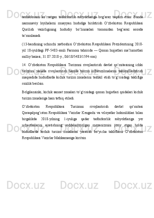 tashabbusini   ko‘rsatgan   tadbirkorlik   subyektlariga   beg‘araz   taqdim   etsin.   Bunda
namunaviy   loyihalarni   muayyan   hududga   biriktirish   O‘zbekiston   Respublikasi
Qurilish   vazirligining   hududiy   bo‘linmalari   tomonidan   beg‘araz   asosda
ta’minlanadi.
(13-bandining uchinchi xatboshisi  O‘zbekiston Respublikasi  Prezidentining 2018-
yil 18-iyuldagi PF-5483-sonli Farmoni tahririda — Qonun hujjatlari ma’lumotlari
milliy bazasi, 31.07.2018-y., 06/18/5483/1594-son)
14.   O‘zbekiston   Respublikasi   Turizmni   rivojlantirish   davlat   qo‘mitasining   ichki
turizmni   yanada   rivojlantirish   hamda   turizm   infratuzilmalarini   takomillashtirish
maqsadida hududlarda kichik turizm zonalarini tashkil etish to‘g‘risidagi  taklifiga
rozilik berilsin.
Belgilansinki, kichik sanoat zonalari to‘g‘risidagi qonun hujjatlari qoidalari kichik
turizm zonalariga ham tatbiq etiladi.
O‘zbekiston   Respublikasi   Turizmni   rivojlantirish   davlat   qo‘mitasi
Qoraqalpog‘iston  Respublikasi  Vazirlar  Kengashi  va viloyatlar  hokimliklari  bilan
birgalikda   2018-yilning   1-iyuliga   qadar   tadbirkorlik   subyektlariga   yer
uchastkalarini   ajratishning   soddalashtirilgan   mexanizmini   joriy   etgan   holda
hududlarda   kichik   turizm   zonalarini   yaratish   bo‘yicha   takliflarni   O‘zbekiston
Respublikasi Vazirlar Mahkamasiga kiritsin 