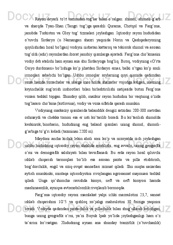   Rayon   deyarli   to’rt   tomondan   tog’lar   bilan   o’ralgan:   shimol,   shimoli-g’arb
va   sharqda   Tyan-Shan   (Tangri   tog’)ga   qarashli   Qurama ,   Chotqol   va   Farg’ona,
janubda   Turkiston   va   Oloy   tog’   tizmalari   joylashgan.   Iqtisodiy   rayon   hududidan
o’tuvchi   Sirdaryo   (u   Namangan   shaxri   yaqinida   Norin   va   Qashqadaryoning
quyilishidan hosil bo’lgan) vodiyni nisbatan kattaroq va tekisrok shimol va asosan
tog’oldi (adir) rayonlardan iborat janubiy qismlarga ajratadi. Farg’ona cho’kmasini
vodiy deb atalishi ham aynan ana shu Sirdaryoga bog’liq. Biroq, vodiyning «O’rta
Osiyo durdonasi» bo’lishiga ko’p jihatdan Sirdaryo emas, balki o’tgan ko’p sonli
irmoqlari   sababchi   bo’lgan.   Ushbu   irmoqlar   soylarning   quyi   qismida   qadimdan
voxa   hamda   voxachalar   va   ularga   mos   holda   shaxarlar   vujudga   kelgan,   ularning
keyinchalik   sug’orish   inshootlari   bilan   birlashtirilishi   natijasida   butun   Farg’ona
voxasi   tashkil   topgan.  Shunday   qilib,  mazkur   ray on  hududini   bir   vaqtning  o’zida
tog’lararo cho’kma (kotlovina), vodiy va voxa sifatida qarash mumkin.
  Vodiyning markaziy qismlarida balanddik dengiz satxidan 200-300 metrdan
oshmaydi   va   chekka   tomon   esa   er   usti   ko’tarilib   boradi.   Bu   ko’tarilish   shimolda
keskinrok,   binobarin ,   hududning   eng   baland   qismlari   uning   shimol,   shimoli-
g’arbiga to’g’ri keladi (taxminan 2200 m).
  Maydoni   ancha   kichik   lekin   aholi   soni   ko’p   va   nixoyatda   zich   joylashgan
ushbu hududning iqtisodiy rayon shaklida ajratilishi, eng avvalo, uning geografik
o’rni   va   demografik   salohiyati   bilan   tavsiflanadi.   Bu   erda   rayon   hosil   qiluvchi
ishlab   chiqarish   tarmoqlari   bo’lib   esa   asosan   paxta   va   pilla   etishtirish,
bog’dorchilik,   engil   va   oziq-ovqat   sanoatlari   xizmat   qiladi.   Shu   nuqtai   nazardan
aytish   mumkinki ,   mintaqa   iqtisodiyotini   rivojlangan   agrosanoat   majmuasi   tashkil
qiladi.   Unga   qo’shimcha   ravishda   kimyo,   neft   va   neft   kimyosi   hamda
mashinasozlik, ayniqsa avtomobilsozlik rivojlanib bormoqda. 
  Farg’ona   iqtisodiy   rayoni   mamlakat   yalpi   ichki   maxsulotini   23,7,   sanoat
ishlab   chiqarishini   1G’5   va   qishloq   xo’jaligi   mahsulotini   30   foiziga   yaqinini
beradi. Vodiyda qadimdan paxtachilik va pillachilik bilan shug’ullanib kelishgan,
bunga   uning   geografik   o’rni,   ya’ni   Buyuk   Ipak   yo’lida   joylashganligi   ham   o’z
ta’sirini   ko’rsatgan.   Xududning   aynan   ana   shunday   tranzitlik   (o’tuvchanlik) 