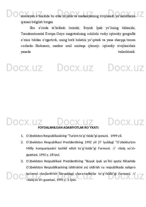 xususiyati o’tmishda bu erda xo’jalik va madaniyatning rivojlanish yo’nalishlarini
qisman belgilab bergan
  Shu   o’rinda   ta’kidlash   lozimki,   Buyuk   Ipak   yo’lining   tiklanishi,
Transkontinental   Evropa-Osiyo   magistralining   ochilishi   vodiy   iqtisodiy   geografik
o’rnini   tubdan   o’zgartirdi,   uning   berk   holatini   yo’qotadi   va   yana   sharqqa   tomon
«ochadi».   Shubxasiz ,   mazkur   omil   mintaqa   ijtimoiy-   iqtisodiy   rivojlanishini
yanada   tezlashtiradi.
                      FOYDALANILGAN ADABIYOTLAR RO`YXATI:
1. O`zbekiston Respublikasining “Turizm to`g`risida”gi qonuni.   1999 yi l .
2. O`zbekiston   Respublikasi   Prezidentining   1992   yil   27   iyuldagi   “O`zbekturizm
Milliy   kompaniyasini   tashkil   etish   to`g`risida”gi   Farmoni.   //   «Xalq   so`zi»
gazetasi, 1992 y. 28 iyul.
3. O`zbekiston   Respublikasi   Prezidentining   “Buyuk   ipak   yo`lini   qayta   tiklashda
O`zbekiston   Respublikasining   ishtirokini   avj   oldirish   va   respublikada   xalqaro
turizmni   rivojlantirish   borasidagi   chora-tadbirlar   to`g`risida”gi   Farmoni.   //
«Xalq so`zi» gazetasi, 1995 y. 3 iyun. 