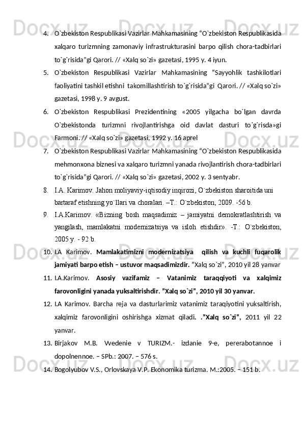 4. O`zbekiston Respublikasi Vazirlar Mahkamasining “O`zbekiston Respublikasida
xalqaro   turizmning   zamonaviy   infrastrukturasini   barpo   qilish   chora-tadbirlari
to`g`risida”gi Qarori. // «Xalq so`zi» gazetasi, 1995 y. 4 iyun.
5. O`zbekiston   Respublikasi   Vazirlar   Mahkamasining   “Sayyohlik   tashkilotlari
faoliyatini tashkil etishni  takomillashtirish to`g`risida”gi  Qarori. // «Xalq so`zi»
gazetasi, 1998 y. 9 avgust. 
6. O`zbekiston   Respublikasi   Prezidentining   «2005   yilgacha   bo`lgan   davrda
O`zbekistonda   turizmni   rivojlantirishga   oid   davlat   dasturi   to`g`risda»gi
Farmoni. // «Xalq so`zi» gazetasi, 1992 y. 16 aprel 
7. O`zbekiston Respublikasi Vazirlar Mahkamasining “O`zbekiston Respublikasida
mehmonxona biznesi va xalqaro turizmni yanada rivojlantirish chora-tadbirlari
to`g`risida”gi Qarori. // «Xalq so`zi» gazetasi, 2002 y. 3 sentyabr.
8. I.A.  Karimov. Jahon moliyaviy-iqtisodiy inqirozi, O`zbekiston sharoitida uni 
bartaraf etishning yo`llari va choralari. –T.: O`zbekiston, 2009. -56 b.
9. I.A.Karimov.   «Bizning   bosh   maqsadimiz   –   jamiyatni   demokratlashtirish   va
yangilash,   mamlakatni   modernizatsiya   va   isloh   etishdir».   -T.:   O`zbekiston,
2005 y. - 92 b.
10. I.A   Karimov.   Mamlakatimizni   modernizatsiya     qilish   va   kuchli   fuqarolik
jamiyati barpo etish – ustuvor maqsadimizdir.  “Xalq so`zi”, 2010 yil 28 yanvar
11. I.A.Karimov.   Asosiy   vazifamiz   –   Vatanimiz   taraqqiyoti   va   xalqimiz
farovonligini yanada yuksaltirishdir. ”Xalq so`zi”, 2010 yil 30 yanvar.
12. I.A   Karimov.   Barcha   reja   va   dasturlarimiz   vatanimiz   taraqiyotini   yuksaltirish,
xalqimiz   farovonligini   oshirishga   xizmat   qiladi .   .”Xalq   so`zi”,   2011   yil   22
yanvar. 
13. Birjakov   M.B.   Vvedenie   v   TURIZM.-   izdanie   9-e,   pererabotannoe   i
dopolnennoe. – SPb.: 2007. – 576 s.
14. Bogolyubov V.S., Orlovskaya V.P. Ekonomika turizma. M.:2005. – 151 b. 
