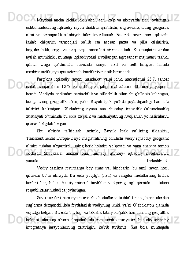   Maydoni   ancha   kichik   lekin   aholi   soni   ko’p   va   nixoyatda   zich   joylashgan
ushbu hududning iqtisodiy rayon shaklida ajratilishi, eng avvalo, uning geografik
o’rni   va   demografik   salohiyati   bilan   tavsiflanadi.   Bu   erda   rayon   hosil   qiluvchi
ishlab   chiqarish   tarmoqlari   bo’lib   esa   asosan   paxta   va   pilla   etishtirish,
bog’dorchilik,   engil   va   oziq-ovqat   sanoatlari   xizmat   qiladi.   Shu   nuqtai   nazardan
aytish   mumkinki ,   mintaqa   iqtisodiyotini   rivojlangan   agrosanoat   majmuasi   tashkil
qiladi.   Unga   qo’shimcha   ravishda   kimyo,   neft   va   neft   kimyosi   hamda
mashinasozlik, ayniqsa avtomobilsozlik rivojlanib bormoqda. 
  Farg’ona   iqtisodiy   rayoni   mamlakat   yalpi   ichki   maxsulotini   23,7,   sanoat
ishlab   chiqarishini   1G’5   va   qishloq   xo’jaligi   mahsulotini   30   foiziga   yaqinini
beradi. Vodiyda qadimdan paxtachilik va pillachilik bilan shug’ullanib kelishgan,
bunga   uning   geografik   o’rni,   ya’ni   Buyuk   Ipak   yo’lida   joylashganligi   ham   o’z
ta’sirini   ko’rsatgan.   Xududning   aynan   ana   shunday   tranzitlik   (o’tuvchanlik)
xususiyati o’tmishda bu erda xo’jalik va madaniyatning rivojlanish yo’nalishlarini
qisman belgilab bergan
  Shu   o’rinda   ta’kidlash   lozimki,   Buyuk   Ipak   yo’lining   tiklanishi,
Transkontinental   Evropa-Osiyo   magistralining   ochilishi   vodiy   iqtisodiy   geografik
o’rnini   tubdan   o’zgartirdi,   uning   berk   holatini   yo’qotadi   va   yana   sharqqa   tomon
«ochadi».   Shubxasiz ,   mazkur   omil   mintaqa   ijtimoiy-   iqtisodiy   rivojlanishini
yanada   tezlashtiradi.
  Vodiy   qazilma   resurslarga   boy   emas   va,   binobarin,   bu   omil   rayon   hosil
qiluvchi   bo’la   olmaydi.   Bu   erda   yoqilg’i   (neft)   va   rangdor   metallarning   kichik
konlari   bor,   holos.   Asosiy   mineral   boyliklar   vodiyning   tog’   qismida   —   tutash
respublikalar hududida joylashgan.
  Suv   resurslari   ham   aynan   ana   shu   hududlarda   tashkil   topadi,   biroq   ulardan
sug’orma  dexqonchilikda   foydalanish   vodiyning  ichki , ya’ni  O’zbekiston  qismida
vujudga kelgan. Bu erda biz tog’ va tekislik tabiiy-xo’jalik tizimlarining geojuftlik
holatini,   ularning   o’zaro   aloqadorlikda   rivojlanish   zaruriyatini,   hududiy   iqtisodiy
integratsiya   jarayonlarining   zarurligini   ko’rib   turibmiz.   Shu   bois,   mintaqada 