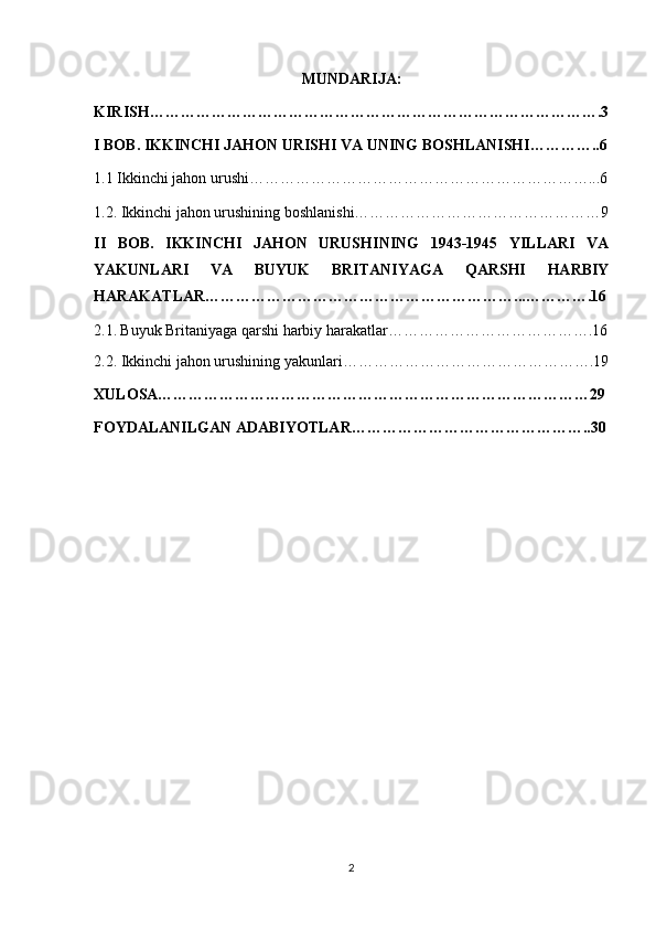 MUNDARIJA:
KIRISH…………………………………………………………………………….3
I BOB. IKKINCHI JAHON URISHI VA UNING BOSHLANISHI…………..6
1.1 Ikkinchi jahon urushi…………………………………………………………...6
1.2.  Ikkinchi jahon urushining boshlanishi…………………………………………9
II   BOB.   IKKINCHI   JAHON   URUSHINING   1943-1945   YILLARI   VA
YAKUNLARI   VA   BUYUK   BRITANIYAGA   QARSHI   HARBIY
HARAKATLAR……………………………………………………...………….16
2.1.   Buyuk Britaniyaga qarshi harbiy harakatlar………………………………….16
2.2.  Ikkinchi jahon urushining yakunlari………………………………………….19
XULOSA…………………………………………………………………………29
FOYDALANILGAN ADABIYOTLAR………………………………………..30
2 