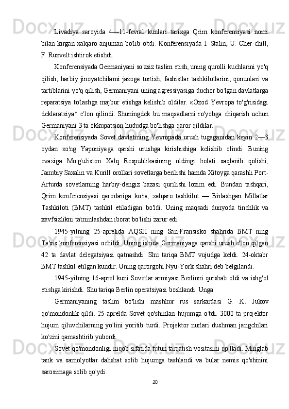 Livadiya   saroyida   4—11-fevral   kunlari   tarixga   Qrim   konferensiyasi   nomi
bilan kirgan xalqaro anjuman bo'lib o'tdi. Konferensiyada I. Stalin, U. Cher-chill,
F. Ruzvelt ishtirok etishdi.
Konferensiyada Germaniyani so'zsiz taslim etish, uning qurolli kuchlarini yo'q
qilish,   harbiy   jinoyatchilarni   jazoga   tortish,   fashistlar   tashkilotlarini,  qonunlari   va
tartiblarini yo'q qilish, Germaniyani uning agressiyasiga duchor bo'lgan davlatlarga
reparatsiya   to'lashga   majbur   etishga   kelishib   oldilar.   «Ozod   Yevropa   to'g'risidagi
deklaratsiya*   e'lon   qilindi.   Shuningdek   bu   maqsadlarni   ro'yobga   chiqarish   uchun
Germaniyani 3 ta okkupatsion hududga bo'lishga qaror qildilar.
Konferensiyada   Sovet   davlatining   Yevropada   urush   tugaganidan   keyin   2—3
oydan   so'ng   Yaponiyaga   qarshi   urushga   kirishishiga   kelishib   olindi.   Buning
evaziga   Mo'g'uliston   Xalq   Respublikasining   oldingi   holati   saqlanib   qolishi,
Janubiy Saxalin va Kurill orollari sovetlarga berilishi hamda Xitoyga qarashli Port-
Arturda   sovetlarning   harbiy-dengiz   bazasi   qurilishi   lozim   edi.   Bundan   tashqari,
Qrim   konferensiyasi   qarorlariga   ko'ra,   xalqaro   tashkilot   —   Birlashgan   Millatlar
Tashkiloti   (BMT)   tashkil   etiladigan   bo'ldi.   Uning   maqsadi   dunyoda   tinchlik   va
xavfsizlikni ta'minlashdan iborat bo'lishi zarur edi.
1945-yilning   25-aprelida   AQSH   ning   San-Fransisko   shahrida   BMT   ning
Ta'sis konferensiyasi ochildi. Uning ishida Germaniyaga qarshi urush e'lon qilgan
42   ta   davlat   delegatsiyasi   qatnashdi.   Shu   tariqa   BMT   vujudga   keldi.   24-oktabr
BMT tashkil etilgan kundir. Uning qarorgohi Nyu-York shahri deb belgilandi.
1945-yilning 16-aprel kuni Sovetlar armiyasi Berlinni qurshab oldi va ishg'ol
etishga kirishdi. Shu tariqa Berlin operatsiyasi boshlandi. Unga
Germaniyaning   taslim   bo'lishi   mashhur   rus   sarkardasi   G.   K.   Jukov
qo'mondonlik qildi.  25-aprelda  Sovet  qo'shinlari   hujumga o'tdi.  3000 ta  projektor
hujum   qiluvchilarning   yo'lini   yoritib   turdi.   Projektor   nurlari   dushman   jangchilari
ko'zini qamashtirib yubordi.
Sovet qo'mondonligi niqob sifatida tutun tarqatish vositasini qp'lladi. Minglab
tank   va   samolyotlar   dahshat   solib   hujumga   tashlandi   va   bular   nemis   qo'shinini
sarosimaga solib qo'ydi.
20 