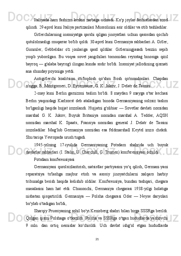 Italiyada ham fashizm keskin zarbaga uchradi. Ko'p joylar fashistlardan ozod
qilindi. 29-aprel kuni Italiya partizanlari Mussolinini asir oldilar va otib tashladilar.
Gitlerchilarning   insoniyatga   qarshi   qilgan   jinoyatlari   uchun   qasosdan   qochib
qutulolmasligi muqarrar bo'lib qoldi. 30-aprel kuni Germaniya rahbarlari A. Gitler,
Gimmler,   Gebbelslar   o'z   jonlariga   qasd   qildilar.   Gitlerningjasadi   benzin   sepib
yoqib   yuborilgan.   Bu   voqea   sovet   jangchilari   tomonidan   reyxstag   binosiga   qizil
bayroq — g'alaba bayrog'i ilingan kunda sodir bo'ldi. Insoniyat jallodining qismati
ana shunday poyoniga yetdi.
Antigitlerchi   koalitsion   ittifoqdosh   qo'shm   Bosh   qo'mondonlari.   Chapdan
o'ngga: B. Montgomeri, D. Eyzenxauer, G. K. Jukov, J. Delatr de Tassini.
2-may   kuni   Berlin   garnizoni   taslim   bo'ldi.   8   maydan   9   mayga   o'tar   kechasi
Berlin   yaqinidagi   Karlxorst   deb   ataladigan   binoda   Germaniyaning   solzsiz   taslim
bo'lganligi haqida hujjat imzolandi. Hujjatni g'olibiar — Sovetlar davlati nomidan
marshal   G.   K.   Jukov,   Buyuk   Britaniya   nomidan   marshal   A.   Tedder,   AQSH
nomidan   marshal   K.   Spaats,   Fransiya   nomidan   general   J.   Delatr   de   Tassini
imzoladilar.   Mag'Iub   Germaniya   nomidan   esa   feldmarshall   Keytel   imzo   chekdi.
Shu tariqa Yevropada urush tugadi.
1945-yilning   17-iyulida   Germaniyaning   Potsdam   shahrida   uch   buyuk
davlatlar rahbarlari (I. Stalin, U. Cherchill, G. Trumen) konferensiyasi ochildi.
Potsdam konferensiyasi
Germaniyani qurolsizlantirish, natsistlar partiyasini yo'q qilish, Germani-yani
reparatsiya   to'lashga   majbur   etish   va   asosiy   jinoyatchilarni   xalqaro   harbiy
tribunalga   berish   haqida   kelishib   oldilar.   Konferensiya,   bundan   tashqari,   chegara
masalasini   ham   hat   etdi.   Chunonchi,   Germaniya   chegarasi   1938-yilgi   holatiga
nisbatan   qisqartirildi.   Germaniya   —   Polsha   chegarasi   Oder   —   Neyse   daryolari
bo'ylab o'tadigan bo'ldi,
Sharqiy Prussiyaning sohil bo'yi Kenisberg shahri bilan birga SSSRga berildi.
Qolgan qismi Polshaga o'tkazildi. Polsha va SSSRga o'tgan hududlarda yashovchi
9   mln.   dan   ortiq   nemislar   ko'chirildi.   Uch   davlat   ishg'ol   etgan   hududlarda
21 