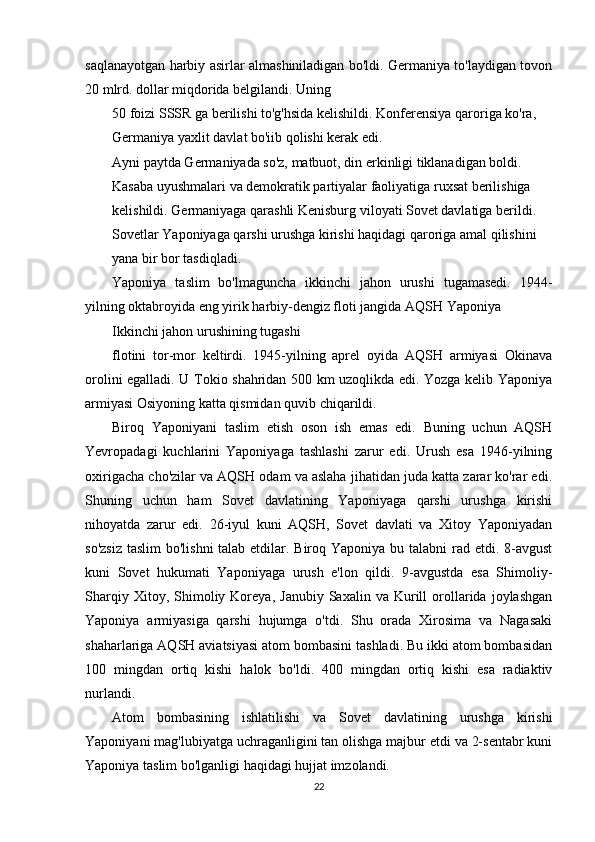 saqlanayotgan harbiy asirlar almashiniladigan bo'ldi. Germaniya to'laydigan tovon
20 mlrd. dollar miqdorida belgilandi. Uning
50 foizi SSSR ga berilishi to'g'hsida kelishildi.  Konferensiya qaroriga ko'ra,
Germaniya yaxlit davlat bo'iib qolishi kerak edi.
Ayni paytda Germaniyada so'z, matbuot, din erkinligi tiklanadigan boldi.
Kasaba uyushmalari va demokratik partiyalar faoliyatiga ruxsat berilishiga
kelishildi. Germaniyaga qarashli Kenisburg viloyati Sovet davlatiga berildi.
Sovetlar Yaponiyaga qarshi urushga kirishi haqidagi qaroriga amal qilishini
yana bir bor tasdiqladi.
Yaponiya   taslim   bo'lmaguncha   ikkinchi   jahon   urushi   tugamasedi.   1944-
yilning oktabroyida eng yirik harbiy-dengiz floti jangida AQSH Yaponiya
Ikkinchi jahon urushining tugashi
flotini   tor-mor   keltirdi.   1945-yilning   aprel   oyida   AQSH   armiyasi   Okinava
orolini egalladi. U Tokio shahridan 500 km uzoqlikda edi. Yozga kelib Yaponiya
armiyasi Osiyoning katta qismidan quvib chiqarildi.
Biroq   Yaponiyani   taslim   etish   oson   ish   emas   edi.   Buning   uchun   AQSH
Yevropadagi   kuchlarini   Yaponiyaga   tashlashi   zarur   edi.   Urush   esa   1946-yilning
oxirigacha cho'zilar va AQSH odam va aslaha jihatidan juda katta zarar ko'rar edi.
Shuning   uchun   ham   Sovet   davlatining   Yaponiyaga   qarshi   urushga   kirishi
nihoyatda   zarur   edi.   26-iyul   kuni   AQSH,   Sovet   davlati   va   Xitoy   Yaponiyadan
so'zsiz  taslim  bo'lishni  talab etdilar. Biroq Yaponiya bu talabni  rad etdi. 8-avgust
kuni   Sovet   hukumati   Yaponiyaga   urush   e'lon   qildi.   9-avgustda   esa   Shimoliy-
Sharqiy   Xitoy,  Shimoliy  Koreya,   Janubiy   Saxalin  va   Kurill   orollarida   joylashgan
Yaponiya   armiyasiga   qarshi   hujumga   o'tdi.   Shu   orada   Xirosima   va   Nagasaki
shaharlariga AQSH aviatsiyasi atom bombasini tashladi. Bu ikki atom bombasidan
100   mingdan   ortiq   kishi   halok   bo'ldi.   400   mingdan   ortiq   kishi   esa   radiaktiv
nurlandi.
Atom   bombasining   ishlatilishi   va   Sovet   davlatining   urushga   kirishi
Yaponiyani mag'lubiyatga uchraganligini tan olishga majbur etdi va 2-sentabr kuni
Yaponiya taslim bo'lganligi haqidagi hujjat imzolandi.
22 