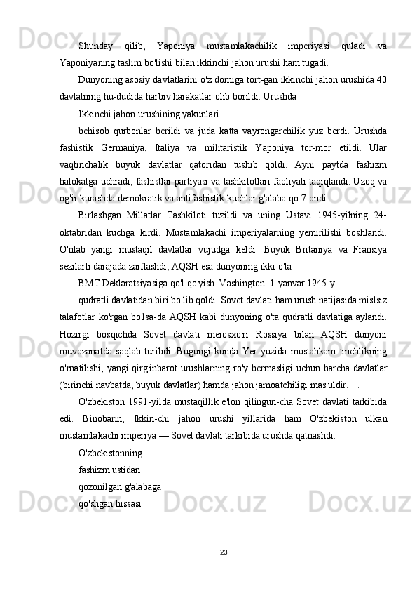 Shunday   qilib,   Yaponiya   mustamlakachilik   imperiyasi   quladi   va
Yaponiyaning taslim bo'lishi bilan ikkinchi jahon urushi ham tugadi.
Dunyoning asosiy davlatlarini o'z domiga tort-gan ikkinchi jahon urushida 40
davlatning hu-dudida harbiv harakatlar olib borildi. Urushda
Ikkinchi jahon urushining yakunlari
behisob   qurbonlar   berildi   va   juda   katta   vayrongarchilik   yuz   berdi.   Urushda
fashistik   Germaniya,   Italiya   va   militaristik   Yaponiya   tor-mor   etildi.   Ular
vaqtinchalik   buyuk   davlatlar   qatoridan   tushib   qoldi.   Ayni   paytda   fashizm
halokatga uchradi, fashistlar partiyasi va tashkilotlari faoliyati taqiqlandi. Uzoq va
og'ir kurashda demokratik va antifashistik kuchlar g'alaba qo-7.ondi.
Birlashgan   Millatlar   Tashkiloti   tuzildi   va   uning   Ustavi   1945-yilning   24-
oktabridan   kuchga   kirdi.   Mustamlakachi   imperiyalarning   yemirilishi   boshlandi.
O'nlab   yangi   mustaqil   davlatlar   vujudga   keldi.   Buyuk   Britaniya   va   Fransiya
sezilarli darajada zaiflashdi, AQSH esa dunyoning ikki o'ta
BMT Deklaratsiyasiga qo'l qo'yish. Vashington. 1-yanvar 1945-y.
qudratli davlatidan biri bo'lib qoldi. Sovet davlati ham urush natijasida mislsiz
talafotlar   ko'rgan  bo'lsa-da AQSH  kabi  dunyoning  o'ta  qudratli   davlatiga aylandi.
Hozirgi   bosqichda   Sovet   davlati   merosxo'ri   Rossiya   bilan   AQSH   dunyoni
muvozanatda   saqlab   turibdi.   Bugungi   kunda   Yer   yuzida   mustahkam   tinchlikning
o'rnatilishi, yangi qirg'inbarot urushlarning ro'y bermasligi  uchun barcha davlatlar
(birinchi navbatda, buyuk davlatlar) hamda jahon jamoatchiligi mas'uldir. .
O'zbekiston 1991-yilda mustaqillik e'lon qilingun-cha Sovet  davlati  tarkibida
edi.   Binobarin,   Ikkin-chi   jahon   urushi   yillarida   ham   O'zbekiston   ulkan
mustamlakachi imperiya — Sovet davlati tarkibida urushda qatnashdi.
O'zbekistonning
fashizm ustidan
qozonilgan g'alabaga
qo'shgan hissasi
23 