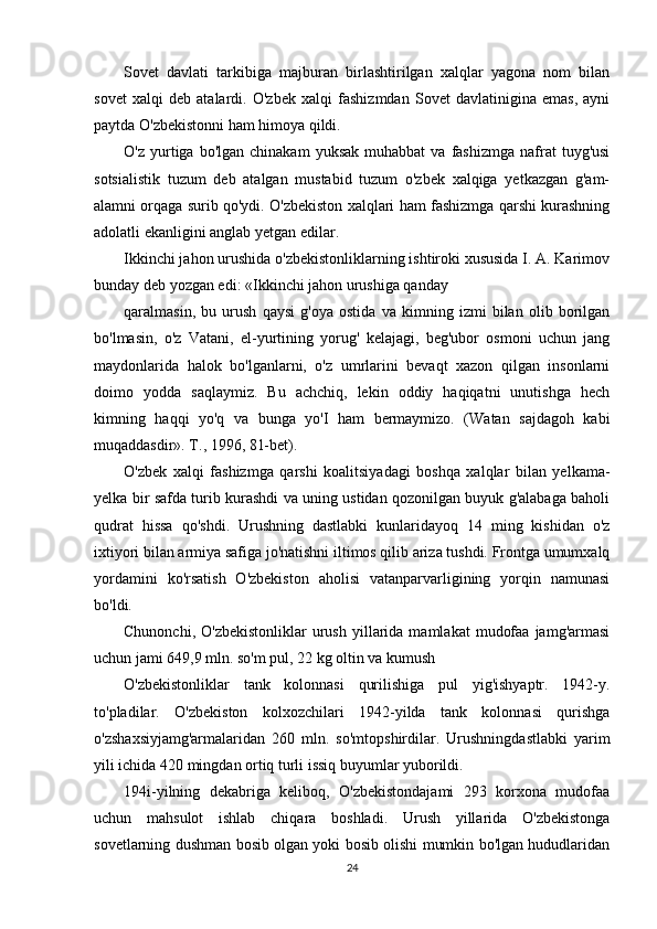 Sovet   davlati   tarkibiga   majburan   birlashtirilgan   xalqlar   yagona   nom   bilan
sovet   xalqi   deb   atalardi.   O'zbek   xalqi   fashizmdan   Sovet   davlatinigina   emas,   ayni
paytda O'zbekistonni ham himoya qildi.
O'z  yurtiga  bo'lgan  chinakam   yuksak  muhabbat  va   fashizmga   nafrat  tuyg'usi
sotsialistik   tuzum   deb   atalgan   mustabid   tuzum   o'zbek   xalqiga   yetkazgan   g'am-
alamni orqaga surib qo'ydi. O'zbekiston xalqlari ham fashizmga qarshi kurashning
adolatli ekanligini anglab yetgan edilar.
Ikkinchi jahon urushida o'zbekistonliklarning ishtiroki xususida I. A. Karimov
bunday deb yozgan edi: «Ikkinchi jahon urushiga qanday
qaralmasin,   bu   urush   qaysi   g'oya   ostida   va   kimning   izmi   bilan   olib   borilgan
bo'lmasin,   o'z   Vatani,   el-yurtining   yorug'   kelajagi,   beg'ubor   osmoni   uchun   jang
maydonlarida   halok   bo'lganlarni,   o'z   umrlarini   bevaqt   xazon   qilgan   insonlarni
doimo   yodda   saqlaymiz.   Bu   achchiq,   lekin   oddiy   haqiqatni   unutishga   hech
kimning   haqqi   yo'q   va   bunga   yo'I   ham   bermaymizo.   (Watan   sajdagoh   kabi
muqaddasdir». T., 1996, 81-bet).
O'zbek   xalqi   fashizmga   qarshi   koalitsiyadagi   boshqa   xalqlar   bilan   yelkama-
yelka bir safda turib kurashdi va uning ustidan qozonilgan buyuk g'alabaga baholi
qudrat   hissa   qo'shdi.   Urushning   dastlabki   kunlaridayoq   14   ming   kishidan   o'z
ixtiyori bilan armiya safiga jo'natishni iltimos qilib ariza tushdi. Frontga umumxalq
yordamini   ko'rsatish   O'zbekiston   aholisi   vatanparvarligining   yorqin   namunasi
bo'ldi.
Chunonchi,  O'zbekistonliklar   urush   yillarida  mamlakat   mudofaa  jamg'armasi
uchun jami 649,9 mln. so'm pul, 22 kg oltin va kumush
O'zbekistonliklar   tank   kolonnasi   qurilishiga   pul   yig'ishyaptr.   1942-y.
to'pladilar.   O'zbekiston   kolxozchilari   1942-yilda   tank   kolonnasi   qurishga
o'zshaxsiyjamg'armalaridan   260   mln.   so'mtopshirdilar.   Urushningdastlabki   yarim
yili ichida 420 mingdan ortiq turli issiq buyumlar yuborildi.
194i-yilning   dekabriga   keliboq,   O'zbekistondajami   293   korxona   mudofaa
uchun   mahsulot   ishlab   chiqara   boshladi.   Urush   yillarida   O'zbekistonga
sovetlarning dushman bosib olgan yoki bosib olishi mumkin bo'lgan hududlaridan
24 