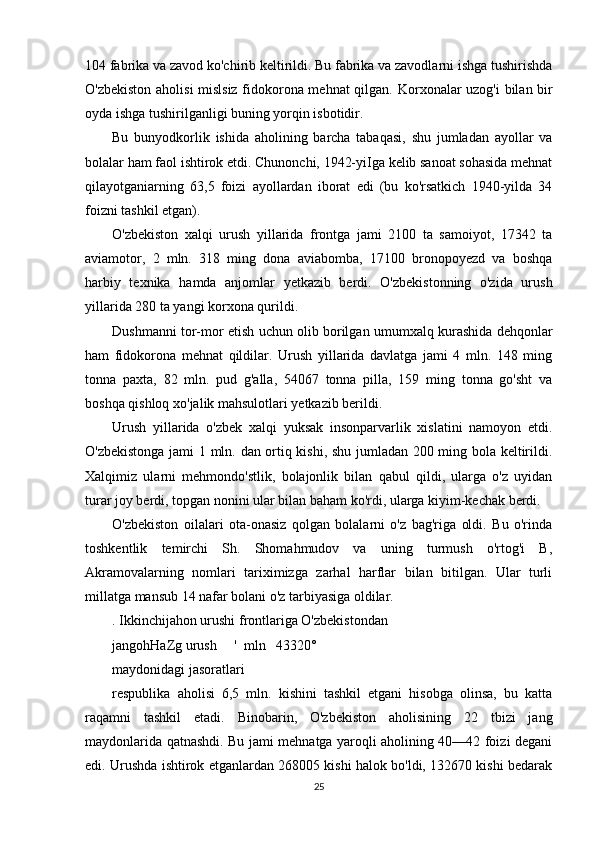 104 fabrika va zavod ko'chirib keltirildi. Bu fabrika va zavodlarni ishga tushirishda
O'zbekiston aholisi mislsiz fidokorona mehnat qilgan.   Korxonalar uzog'i  bilan bir
oyda ishga tushirilganligi buning yorqin isbotidir.
Bu   bunyodkorlik   ishida   aholining   barcha   tabaqasi,   shu   jumladan   ayollar   va
bolalar ham faol ishtirok etdi. Chunonchi, 1942-yiIga kelib sanoat sohasida mehnat
qilayotganiarning   63,5   foizi   ayollardan   iborat   edi   (bu   ko'rsatkich   1940-yilda   34
foizni tashkil etgan).
O'zbekiston   xalqi   urush   yillarida   frontga   jami   2100   ta   samoiyot,   17342   ta
aviamotor,   2   mln.   318   ming   dona   aviabomba,   17100   bronopoyezd   va   boshqa
harbiy   texnika   hamda   anjomlar   yetkazib   berdi.   O'zbekistonning   o'zida   urush
yillarida 280 ta yangi korxona qurildi.
Dushmanni tor-mor etish uchun olib borilgan umumxalq kurashida dehqonlar
ham   fidokorona   mehnat   qildilar.   Urush   yillarida   davlatga   jami   4   mln.   148   ming
tonna   paxta,   82   mln.   pud   g'alla,   54067   tonna   pilla,   159   ming   tonna   go'sht   va
boshqa qishloq xo'jalik mahsulotlari yetkazib berildi.
Urush   yillarida   o'zbek   xalqi   yuksak   insonparvarlik   xislatini   namoyon   etdi.
O'zbekistonga jami 1 mln. dan ortiq kishi, shu jumladan 200 ming bola keltirildi.
Xalqimiz   ularni   mehmondo'stlik,   bolajonlik   bilan   qabul   qildi,   ularga   o'z   uyidan
turar joy berdi, topgan nonini ular bilan baham ko'rdi, ularga kiyim-kechak berdi.
O'zbekiston   oilalari   ota-onasiz   qolgan   bolalarni   o'z   bag'riga   oldi.   Bu   o'rinda
toshkentlik   temirchi   Sh.   Shomahmudov   va   uning   turmush   o'rtog'i   B,
Akramovalarning   nomlari   tariximizga   zarhal   harflar   bilan   bitilgan.   Ular   turli
millatga mansub 14 nafar bolani o'z tarbiyasiga oldilar.
. Ikkinchijahon urushi frontlariga O'zbekistondan
jangohHaZg urush     '  mln   43320°
maydonidagi jasoratlari
respublika   aholisi   6,5   mln.   kishini   tashkil   etgani   hisobga   olinsa,   bu   katta
raqamni   tashkil   etadi.   Binobarin,   O'zbekiston   aholisining   22   tbizi   jang
maydonlarida qatnashdi. Bu jami mehnatga yaroqli aholining 40—42 foizi degani
edi. Urushda ishtirok etganlardan 268005 kishi halok bo'ldi, 132670 kishi bedarak
25 