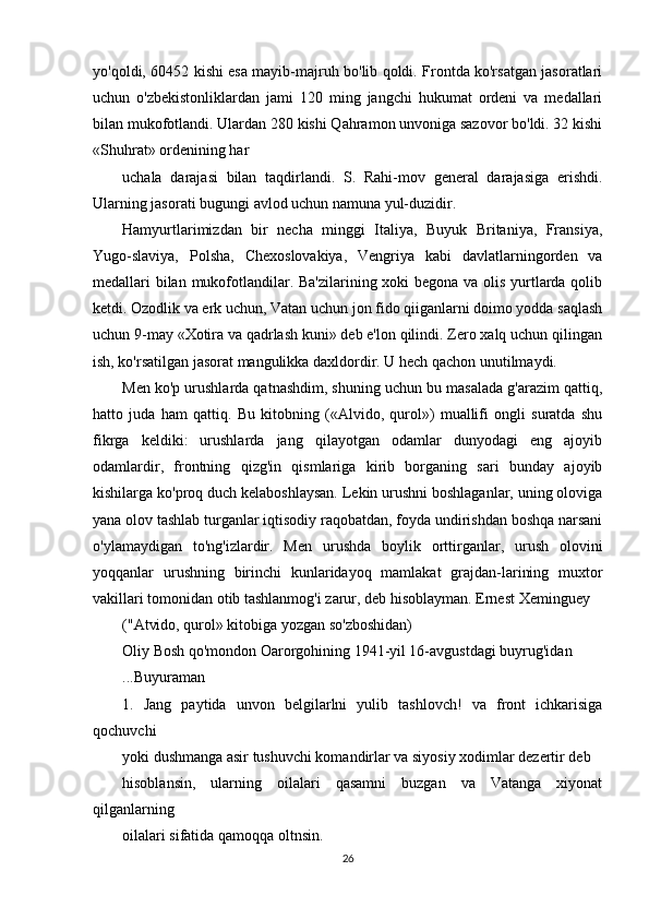 yo'qoldi, 60452 kishi esa mayib-majruh bo'lib qoldi. Frontda ko'rsatgan jasoratlari
uchun   o'zbekistonliklardan   jami   120   ming   jangchi   hukumat   ordeni   va   medallari
bilan mukofotlandi. Ulardan 280 kishi Qahramon unvoniga sazovor bo'ldi. 32 kishi
«Shuhrat» ordenining har
uchala   darajasi   bilan   taqdirlandi.   S.   Rahi-mov   general   darajasiga   erishdi.
Ularning jasorati bugungi avlod uchun namuna yul-duzidir.
Hamyurtlarimizdan   bir   necha   minggi   Italiya,   Buyuk   Britaniya,   Fransiya,
Yugo-slaviya,   Polsha,   Chexoslovakiya,   Vengriya   kabi   davlatlarningorden   va
medallari bilan mukofotlandilar. Ba'zilarining xoki begona va olis yurtlarda qolib
ketdi. Ozodlik va erk uchun, Vatan uchun jon fido qiiganlarni doimo yodda saqlash
uchun 9-may «Xotira va qadrlash kuni» deb e'lon qilindi. Zero xalq uchun qilingan
ish, ko'rsatilgan jasorat mangulikka daxldordir. U hech qachon unutilmaydi.
Men ko'p urushlarda qatnashdim, shuning uchun bu masalada g'arazim qattiq,
hatto   juda   ham   qattiq.   Bu   kitobning   («Alvido,   qurol»)   muallifi   ongli   suratda   shu
fikrga   keldiki:   urushlarda   jang   qilayotgan   odamlar   dunyodagi   eng   ajoyib
odamlardir,   frontning   qizg'in   qismlariga   kirib   borganing   sari   bunday   ajoyib
kishilarga ko'proq duch kelaboshlaysan. Lekin urushni boshlaganlar, uning oloviga
yana olov tashlab turganlar iqtisodiy raqobatdan, foyda undirishdan boshqa narsani
o'ylamaydigan   to'ng'izlardir.   Men   urushda   boylik   orttirganlar,   urush   olovini
yoqqanlar   urushning   birinchi   kunlaridayoq   mamlakat   grajdan-larining   muxtor
vakillari tomonidan otib tashlanmog'i zarur, deb hisoblayman. Ernest Xeminguey
("Atvido, qurol» kitobiga yozgan so'zboshidan)
Oliy Bosh qo'mondon Oarorgohining 1941-yil 16-avgustdagi buyrug'idan
...Buyuraman
1.   Jang   paytida   unvon   belgilarlni   yulib   tashlovch!   va   front   ichkarisiga
qochuvchi
yoki dushmanga asir tushuvchi komandirlar va siyosiy xodimlar dezertir deb
hisoblansin,   ularning   oilalari   qasamni   buzgan   va   Vatanga   xiyonat
qilganlarning
oilalari sifatida qamoqqa oltnsin.
26 