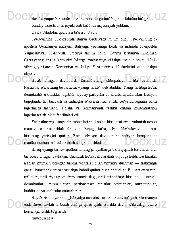 Barcha yuqori komandirlar va komissarlarga boshliqlar tarkibidan bo'lgan
bunday dezertirlarni joyida otib tashlash majburiyati yuklansin.
Davlat Mudofaa qo'mitasi ta'sisi I. Stalin.
1940-yilning   28-oktabrida   Italiya   Gretsiyaga   hujum   qildi.   1941-yilning   6-
aprelida   Germaniya   armiyasi   Italiyaga   yordamga   keldi   va   natijada   17-aprelda
YugosJaviya,   23-aprelda   Gretsiya   taslim   bo'ldi.   Buyuk   Britaniya   hukumati
Gretsiyadagi   ingliz   korpusini   Misrga   evakuatsiya   qilishga   majbur   bo'ldi.   1941-
yilning   yozigacha   Germaniya   va   Italiya   Yevropaning   12   davlatini   zabt   etishga
ulgurdilar.
Bosib   olingan   davlatlarda   fashistlarning   okkupatsiya   tartibi   o'rnatildi.
Fashistlar o'zlarining bu lartibini «yangi tartib* deb atadilar. Yangi tartibga ko'ra,
demokratik erkinliklar tugatildi; siyosiy partiyalar va kasaba uyushmalari faoliyati
taqiqlandi.   Ish   tashlash   va   mitinglar   o'tkazish   man   etildi.   Bo'ysunmaganlar   o'lim
lagerlariga   tashlandi.   Polsha   va   Germaniyada   tashkil   etilgan   konsentratsion
lagerlar aslida o'lim fabrikalari edi.
Fashistlarning jinoyatchi rahbarlari millionlab kishilarni qirib yuborish uchun
maxsus   rejalarni   ishlab   chiqdilar.   Rejaga   ko'ra,   o'lim   fabrikalarida   11   mln.
kishining   yostig'ini   quritdi.   Bosib   olingan   davlatlar   iqtisodiyoti   bosqinchilar
manfaati uchun mahsulot ishlab chiqara boshladi.
Biroq «yangi tartib» ijodkorlarining jinoyatlariga befarq qarab turilmadi. Har
bir bosib olingan davlatdan Qarshilik ko'rsatish harakati vujudga keldi. Bu harakat
a'zolari   mumkin   boMgan   barcha   vositalar   bilan   umumiy   dushman   —   fashizmga
qarshi kurashdek muqaddas ishga baholi qudrat hissa qo'shdilar. Bu harakatda turli
millatlar,   turli   siyosiy   va   diniy   qarash-dagi,   turli   e'tiqoddagi   kishilar   —   sotsial-
demokratlar,   kommunistlar,   partiyasizlar,   ateistlar,   xristianlar,   musutmonlar,
buddistlar va boshqalar qatnashdilar.
Buyuk Britaniyani mag'lubiyatga uchratish rejasi barbod bo'lgach, Germaniya
endi   Sovet   davlati-ni   bosib   olishga   qaror   qildi.   Bu   ikki   davlat   o'rtasidagi   o'zaro
hujum qilmaslik to'g'risida
Sovet I a rg a
27 