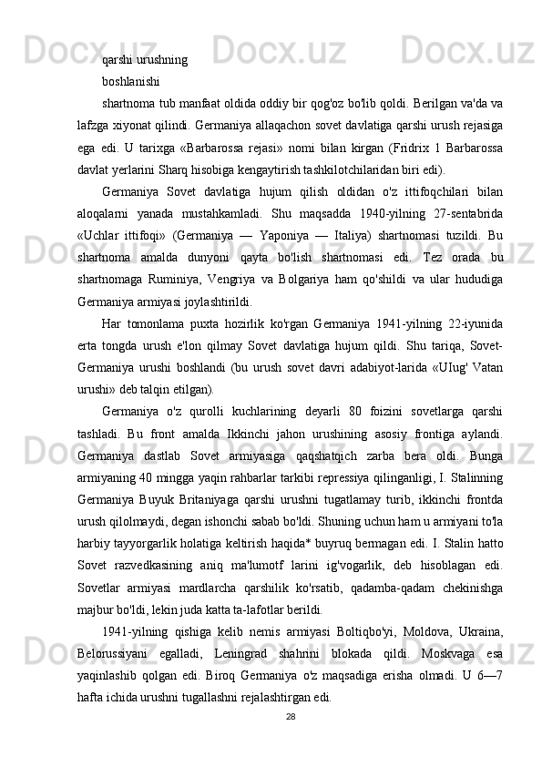 qarshi urushning
boshlanishi
shartnoma tub manfaat oldida oddiy bir qog'oz bo'lib qoldi. Berilgan va'da va
lafzga xiyonat qilindi. Germaniya allaqachon sovet davlatiga qarshi urush rejasiga
ega   edi.   U   tarixga   «Barbarossa   rejasi»   nomi   bilan   kirgan   (Fridrix   1   Barbarossa
davlat yerlarini Sharq hisobiga kengaytirish tashkilotchilaridan biri edi).
Germaniya   Sovet   davlatiga   hujum   qilish   oldidan   o'z   ittifoqchilari   bilan
aloqalarni   yanada   mustahkamladi.   Shu   maqsadda   1940-yilning   27-sentabrida
«Uchlar   ittifoqi»   (Germaniya   —   Yaponiya   —   Italiya)   shartnomasi   tuzildi.   Bu
shartnoma   amalda   dunyoni   qayta   bo'lish   shartnomasi   edi.   Tez   orada   bu
shartnomaga   Ruminiya,   Vengriya   va   Bolgariya   ham   qo'shildi   va   ular   hududiga
Germaniya armiyasi joylashtirildi.
Har   tomonlama   puxta   hozirlik   ko'rgan   Germaniya   1941-yilning   22-iyunida
erta   tongda   urush   e'lon   qilmay   Sovet   davlatiga   hujum   qildi.   Shu   tariqa,   Sovet-
Germaniya   urushi   boshlandi   (bu   urush   sovet   davri   adabiyot-larida   «UIug'   Vatan
urushi» deb talqin etilgan).
Germaniya   o'z   qurolli   kuchlarining   deyarli   80   foizini   sovetlarga   qarshi
tashladi.   Bu   front   amalda   Ikkinchi   jahon   urushining   asosiy   frontiga   aylandi.
Germaniya   dastlab   Sovet   armiyasiga   qaqshatqich   zarba   bera   oldi.   Bunga
armiyaning 40 mingga yaqin rahbarlar tarkibi repressiya qilinganligi, I. Stalinning
Germaniya   Buyuk   Britaniyaga   qarshi   urushni   tugatlamay   turib,   ikkinchi   frontda
urush qilolmaydi, degan ishonchi sabab bo'ldi. Shuning uchun ham u armiyani to'la
harbiy tayyorgarlik holatiga keltirish haqida* buyruq bermagan edi. I. Stalin hatto
Sovet   razvedkasining   aniq   ma'lumotf   larini   ig'vogarlik,   deb   hisoblagan   edi.
Sovetlar   armiyasi   mardlarcha   qarshilik   ko'rsatib,   qadamba-qadam   chekinishga
majbur bo'ldi, lekin juda katta ta-lafotlar berildi.
1941-yilning   qishiga   kelib   nemis   armiyasi   Boltiqbo'yi,   Moldova,   Ukraina,
Belorussiyani   egalladi,   Leningrad   shahrini   blokada   qildi.   Moskvaga   esa
yaqinlashib   qolgan   edi.   Biroq   Germaniya   o'z   maqsadiga   erisha   olmadi.   U   6—7
hafta ichida urushni tugallashni rejalashtirgan edi.
28 