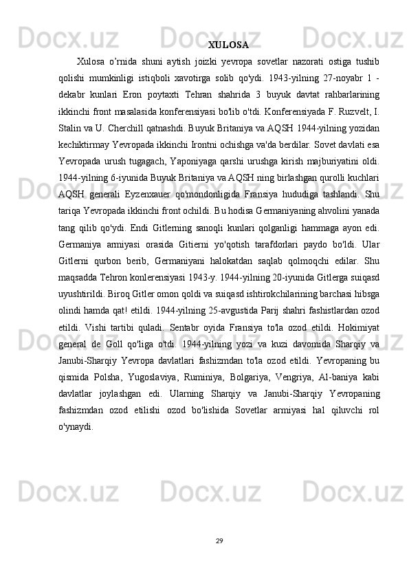 XULOSA
Xulosa   o’rnida   shuni   aytish   joizki   yevropa   sovetlar   nazorati   ostiga   tushib
qolishi   mumkinligi   istiqboli   xavotirga   solib   qo'ydi.   1943-yilning   27-noyabr   1   -
dekabr   kunlari   Eron   poytaxti   Tehran   shahrida   3   buyuk   davtat   rahbarlarining
ikkinchi front masalasida konferensiyasi bo'lib o'tdi. Konferensiyada F. Ruzvelt, I.
Stalin va U. Cherchill qatnashdi. Buyuk Britaniya va AQSH 1944-yilning yozidan
kechiktirmay Yevropada ikkinchi Irontni ochishga va'da berdilar. Sovet davlati esa
Yevropada   urush   tugagach,   Yaponiyaga   qarshi   urushga   kirish   majburiyatini   oldi.
1944-yilning 6-iyunida Buyuk Britaniya va AQSH ning birlashgan qurolli kuchlari
AQSH   generali   Eyzenxauer   qo'mondonligida   Fransiya   hududiga   tashlandi.   Shu
tariqa Yevropada ikkinchi front ochildi. Bu hodisa Germaniyaning ahvolini yanada
tang   qilib   qo'ydi.   Endi   Gitlerning   sanoqli   kunlari   qolganligi   hammaga   ayon   edi.
Germaniya   armiyasi   orasida   Gitierni   yo'qotish   tarafdorlari   paydo   bo'ldi.   Ular
Gitlerni   qurbon   berib,   Germaniyani   halokatdan   saqlab   qolmoqchi   edilar.   Shu
maqsadda Tehron konlerensiyasi 1943-y. 1944-yilning 20-iyunida Gitlerga suiqasd
uyushtirildi. Biroq Gitler omon qoldi va suiqasd ishtirokchilarining barchasi hibsga
olindi hamda qat! etildi. 1944-yilning 25-avgustida Parij shahri fashistlardan ozod
etildi.   Vishi   tartibi   quladi.   Sentabr   oyida   Fransiya   to'la   ozod   etildi.   Hokimiyat
general   de   Goll   qo'liga   o'tdi.   1944-yilning   yozi   va   kuzi   davomida   Sharqiy   va
Janubi-Sharqiy   Yevropa   davlatlari   fashizmdan   to'la   ozod   etildi.   Yevropaning   bu
qismida   Polsha,   Yugoslaviya,   Ruminiya,   Bolgariya,   Vengriya,   Al-baniya   kabi
davlatlar   joylashgan   edi.   Ularning   Sharqiy   va   Janubi-Sharqiy   Yevropaning
fashizmdan   ozod   etilishi   ozod   bo'lishida   Sovetlar   armiyasi   hal   qiluvchi   rol
o'ynaydi.
29 