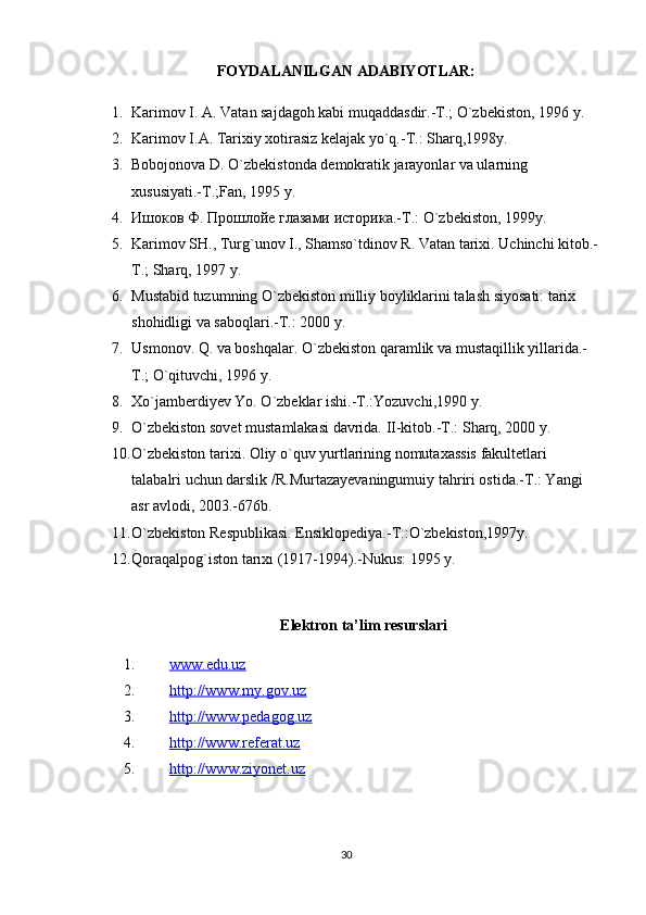 FOYDALANILGAN ADABIYOTLAR:
1. Karimov I. A. Vatan sajdagoh kabi muqaddasdir.-T.; O`zbekiston, 1996 y.  
2. Karimov I.A. Tarixiy xotirasiz kelajak yo`q.-T.: Sharq,1998y.  
3. Bobojonova D. O`zbekistonda demokratik jarayonlar va ularning 
xususiyati.-T.;Fan, 1995 y.  
4. Ишоков Ф. Прошлойе глазами историка .- T .:  O ` zbekiston , 1999 y .  
5. Karimov SH., Turg`unov I., Shamso`tdinov R. Vatan tarixi. Uchinchi kitob.-
T.; Sharq, 1997 y.  
6. Mustabid tuzumning O`zbekiston milliy boyliklarini talash siyosati: tarix 
shohidligi va saboqlari.-T.: 2000 y.  
7. Usmonov. Q. va boshqalar. O`zbekiston qaramlik va mustaqillik yillarida.-
T.; O`qituvchi, 1996 y.  
8. Xo`jamberdiyev Yo. O`zbeklar ishi.-T.:Yozuvchi,1990 y.  
9. O`zbekiston sovet mustamlakasi davrida. II-kitob.-T.: Sharq, 2000 y.  
10. O`zbekiston tarixi. Oliy o`quv yurtlarining nomutaxassis fakultetlari 
talabalri uchun darslik   R.Murtazayevaningumuiy tahriri ostida.-T.: Yangi 
asr avlodi, 2003.-676b.  
11. O`zbekiston Respublikasi. Ensiklopediya.-T.:O`zbekiston,1997y.  
12. Qoraqalpog`iston tarixi (1917-1994).-Nukus: 1995 y.  
  E lektron  ta’lim  resurslari
1. www.edu.uz   
2. http://www.my.gov.uz   
3. http://www.pedagog.uz   
4. http://www.referat.uz   
5. http://www.ziyonet.uz   
30 