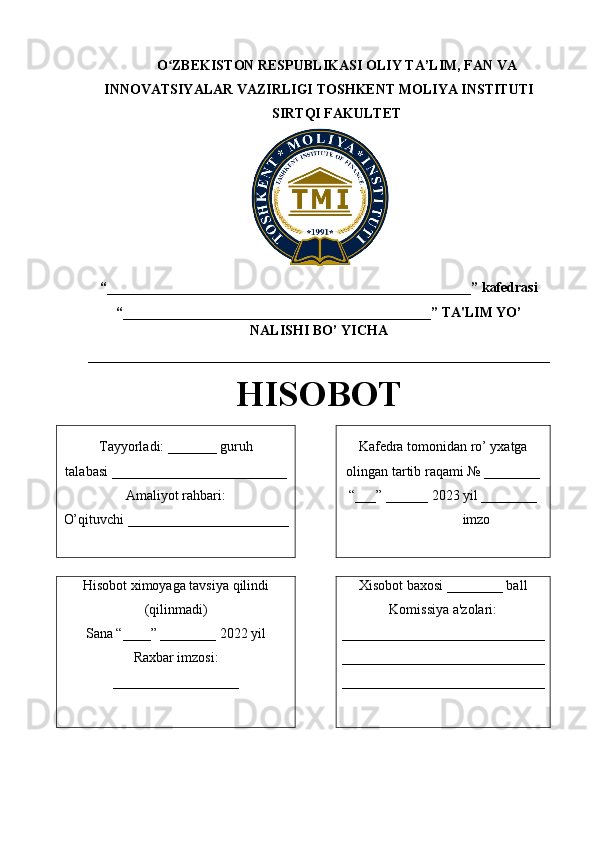O ZBEKISTON RESPUBLIKASI ʻ OLIY TA’LIM , FAN VA
INNOVATSIYALAR VAZIRLIGI  TOSHKENT  MOLIYA INSTITUTI
SIRTQI FAKULTET
“____________________________________________________ ” kafedrasi 
“ ____________________________________________ ” TA'LIM YO’
NALISHI BO’ YICHA 
__________________________________________________________________
HISOBOT
Tayyorladi:  _______  guruh
talabasi _ ________________________
Amaliyot rahbari:
O’qituvchi  _______________________ Kafedra tomonidan ro’ yxatga
olingan tartib raqami № ________
“___” ______ 202 3  yil ________
                    imzo
Hisobot ximoyaga tavsiya qilindi
(qilinmadi)
Sana “____” ________ 2022 yil
Raxbar imzosi:
__________________ Xisobot baxosi ________ ball
Komissiya a'zolari:
_____________________________
_____________________________
_____________________________