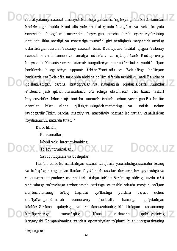 iborat.yakuniy   nazorat-amaliyot   kun   tugagandan   so’ng,keyingi   bank   ish   kunidan
kechikmagan   holda   Front-ofis   yoki   mas’ul   ijrochi   buxgalter   va   Bek-ofis   yoki
nazoratchi   buxgalter   tomonidan   bajarilgan   barcha   bank   operatsiyalarining
qonunchilikka   mosligi   va   maqsadga   muvofiqligini   tasdiqlash   maqsadida   amalga
oshirilidigan   nazorat.Yakuniy   nazorat   bank   Boshqaruvi   tashkil   qilgan   Yakuniy
nazorat   xizmati   tomonidan   amalga   oshiriladi   va   u,faqat   bank   Boshqaruviga
bo’ysunadi.Yakuniy nazorat xizmati buxgalteriya apparati bir butun yaxlit bo’lgan
banklarda   buxgalteriya   apparati   ichida,Front-ofis   va   Bek-ofisga   bo’lingan
banklarda esa Bek-ofisi tarkibida alohida bo’lim sifatida tashkil qilinadi.Banklarda
qo’llaniladigan   barcha   strategiyalar   va   rivojlanish   rejalari,albatta   mijozlar
e’tiborini   jalb   qilish   masalalarini   o’z   ichiga   oladi.Front   ofis   tizimi   tashrif
buyuruvchilar   bilan   iloji   boricha   samarali   ishlash   uchun   yaratilgan.Bu   bo’lim
odamlar   bilan   aloqa   qilish,shuningdek,marketing   va   sotish   uchun
javobgardir.Tizim   barcha   shaxsiy   va   masofaviy   xizmat   ko’rsatish   kanallaridan
foydalanishni nazarda tutadi: 4
Bank filiali;
    Bankomatlar;
    Mobil yoki Internet-banking;
    To’lov terminallari;
    Savdo nuqtalari va boshqalar.
Har  bir  bank ko’rsatiladigan  xizmat  darajasini  yaxshilishga,xizmatni  tezroq
va   to’liq   bajarishga,xizmatlardan   foydalanish   usullari   doirasini   kengaytirishga   va
muntazam   jarayonlarni   avtomatlashtirishga   intiladi.Bankning   oldingi   savdo   ofisi
xodimlarga   so’rovlarga   tezkor   javob   berishga   va   tashkilotlarda   mavjud   bo’lgan
ma’lumotlarning   to’liq   hajmini   qo’llashga   yordam   berish   uchun
mo’ljallangan.Samarali   zamonaviy   front-ofis   tizimiga   qo’yiladigan
talablar:Sozlash   qulayligi   va   moslashuvchanligi;Ishlatilidagan   uskunaning
konfiguratsiga   muvofiqligi;   Kanal   o’tkazish   qobiliyatining
kengayishi;Kompaniyaning   standart   operatsiyalar   to’plami   bilan   integratsiyaning
4
  https://qqb.uz
                                                                                 12 