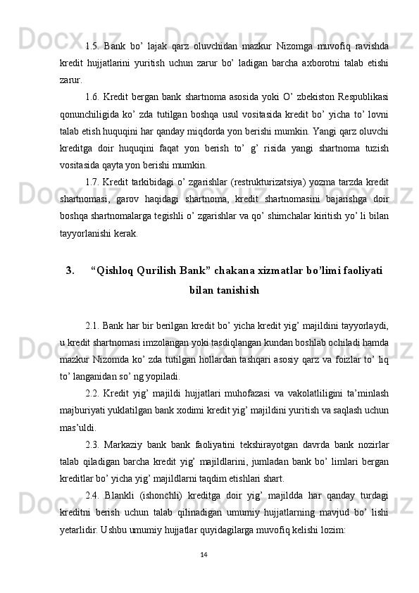 1.5.   Bank   bo’   lajak   qarz   oluvchidan   mazkur   Nizomga   muvofiq   ravishda
kredit   hujjatlarini   yuritish   uchun   zarur   bo’   ladigan   barcha   axborotni   talab   etishi
zarur.
1.6.  Kredit  bergan  bank   shartnoma  asosida  yoki   O’   zbekiston  Respublikasi
qonunchiligida   ko’   zda   tutilgan   boshqa   usul   vositasida   kredit   bo’   yicha   to’   lovni
talab etish huquqini har qanday miqdorda yon berishi mumkin. Yangi qarz oluvchi
kreditga   doir   huquqini   faqat   yon   berish   to’   g’   risida   yangi   shartnoma   tuzish
vositasida qayta yon berishi mumkin.
1.7. Kredit tarkibidagi o’ zgarishlar (restrukturizatsiya) yozma tarzda kredit
shartnomasi,   garov   haqidagi   shartnoma,   kredit   shartnomasini   bajarishga   doir
boshqa shartnomalarga tegishli o’ zgarishlar va qo’ shimchalar kiritish yo’ li bilan
tayyorlanishi kerak.
3. “Qishloq Qurilish Bank” chakana xizmatlar bo’limi faoliyati
bilan tanishish
2.1. Bank har bir berilgan kredit bo’ yicha kredit yig’ majildini tayyorlaydi,
u kredit shartnomasi imzolangan yoki tasdiqlangan kundan boshlab ochiladi hamda
mazkur Nizomda ko’ zda tutilgan hollardan tashqari  asosiy qarz va foizlar to’ liq
to’ langanidan so’ ng yopiladi.
2.2.   Kredit   yig’   majildi   hujjatlari   muhofazasi   va   vakolatliligini   ta’minlash
majburiyati yuklatilgan bank xodimi kredit yig’ majildini yuritish va saqlash uchun
mas’uldi.
2.3.   Markaziy   bank   bank   faoliyatini   tekshirayotgan   davrda   bank   nozirlar
talab   qiladigan   barcha   kredit   yig’   majildlarini,   jumladan   bank   bo’   limlari   bergan
kreditlar bo’ yicha yig’ majildlarni taqdim etishlari shart.
2.4.   Blankli   (ishonchli)   kreditga   doir   yig’   majildda   har   qanday   turdagi
kreditni   berish   uchun   talab   qilinadigan   umumiy   hujjatlarning   mavjud   bo’   lishi
yetarlidir. Ushbu umumiy hujjatlar quyidagilarga muvofiq kelishi lozim:
                                                                                 14